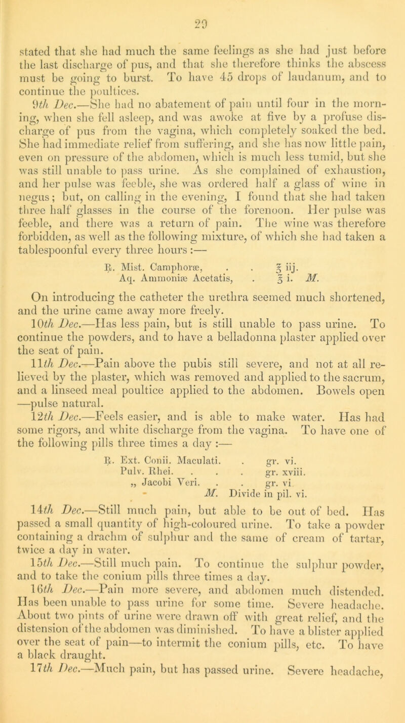 20 stated that she had much the same feelings as she had just before the last discharge of pus, and that she therefore thinks the abscess must be going to burst. To have 45 drops ot laudanum, and to continue the poultices. 9tli Dec.—She had no abatement of pain until four in the morn- ing, when she fell asleep, and was awoke at five by a profuse dis- charge of pus from the vagina, which completely soaked the bed. She had immediate relief from suffering, and she has now little pain, even on pressure of the abdomen, which is much less tumid, but she was still unable to pass urine. As she complained of exhaustion, and her pulse was feeble, she was ordered half a glass of wine in negus; but, on calling in the evening, I found that she had taken three half glasses in the course of the forenoon. Her pulse was feeble, and there was a return of pain. The wine was therefore forbidden, as well as the following mixture, of which she had taken a tablespoonful every three hours :— R. Mist. Camphor®, . . 5 iij. Aq. Ammoniae Acetatis, . 5 i. M. On introducing the catheter the urethra seemed much shortened, and the urine came away more freely. 10th Dec.—Has less pain, but is still unable to pass urine. To continue the powders, and to have a belladonna plaster applied over the seat of pain. 11th Dec.—Pain above the pubis still severe, and not at all re- lieved by the plaster, which was removed and applied to the sacrum, and a linseed meal poultice applied to the abdomen. Bowels open —pulse natural. 12tli Dec.—Feels easier, and is able to make water. Has had some rigors, and white discharge from the vagina. To have one of the following pills three times a day :— I*. Ext. Conii. Maculati. . gr. vi. Pulv. Rhei. gr. xviii. „ Jacobi Yeri. . . gr. vi - M. Divide in pil. vi. Wth Dec.—Still much pain, but able to be out of bed. Has passed a small quantity of high-coloured urine. To take a powder containing a drachm of sulphur and the same of cream of tartar, twice a day in water. 15th Dec.—Still much pain. To continue the sulphur powder, and to take the conium pills three times a day. Ibth Dec.—Pain more severe, and abdomen much distended. Has been unable to pass urine for some time. Severe headache. About two pints of urine were drawn off with great relief, and the distension of the abdomen was diminished. To have a blister applied over the seat of pain—to intermit the conium pills, etc. To have a black draught. cD 11th Dec.—Much pain, but has passed urine. Severe headache,