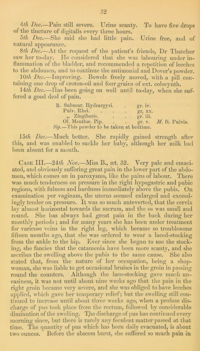 4tli Dec.—Pain still severe. Urine scanty. To have five drops of the tincture of digitalis every three hours. Dth Dec.—She said she had little pain. Urine free, and of natural appearance. 8th Dec.—At the request of the patient’s friends, Dr Thatcher saw her to-day. He considered that she was labouring under in- flammation of the bladder, and recommended a repetition of leeches to the abdomen, and to continue the antimonial and Dover’s powder. 10th Dec.—Improving. Bowels freely moved, with a pill con- taining one drop of croton-oil and four grains of ext. coloc.ynth. \4cth Dec.—Has been going on well until to-day, when she suf- fered a good deal of pain. gr. gr. IV. XX. R. Subniur. Ilydrargvri. Pulv. Khei. .  . „ Zingiberis. 01. Meat life. Pip. Sig.—This powder to be taken at bedtime. gr. in. gr. v. M. ft. Pulvis. 1 oth Dec.—Much better. She rapidly gained strength after this, and was enabled to suckle her baby, although her milk had been absent for a month. Case III.—24th Nov.—Miss B., tet. 32. Very pale and emaci- ated, and obviously suffering great pain in the lower part of the abdo- men, which comes on in paroxysms, like the pains of labour. There was much tenderness on pressure in the right hypogastric and pubic regions, with fulness and hardness immediately above the pubis. On examination per vaginam, the uterus seemed enlarged and exceed- ingly tender on pressure. It was so much anteverted, that the cervix lay almost horizontal towards the sacrum, and the os was small and round. She has always had great pain in the back during her monthly periods ; and for many years she has been under treatment for varicose veins in the right leg, which became so troublesome fifteen months a<xo, that she was ordered to wear a laced-stockinn’ from the ankle to the hip. Ever since she began to use the stock- ing, she fancies that the catamenia have been more scanty, and she ascribes the swelling above the pubis to the same cause. JShe also stated that, from the nature of her occupation, being a shop- woman, she was liable to get occasional bruises in the groin in passing round the counters. Although the lace-stocking gave much un- easiness, it was not until about nine weeks ago that the pain in the right groin became very severe, and she was obliged to have leeches applied, which gave her temporary relief; but the swelling still con- tinued to increase until about three weeks ago, when a profuse dis- charge of pus took place from the rectum, followed by considerable diminution of the swelling. The discharge of pus has continued every morning since, but there is rarely any feculent matter passed at that time. The quantity of pus which has been daily evacuated, is about two ounces. Before the abscess burst, she suffered so much pain in