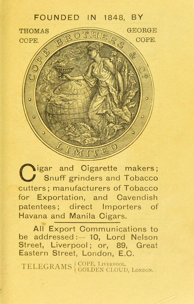 Cigar and Cigarette makers; Snuff grinders and Tobacco cutters; manufacturers of Tobacco for Exportation, and Cavendish patentees; direct Importers of Havana and Manila Cigars. All Export Communications to be addressed :— 10, Lord Nelson Street, Liverpool; or, 89, Great Eastern Street, London, E.C. TELEGRAMS COPE, Liverpool. GOLDEN CLOUD, London.