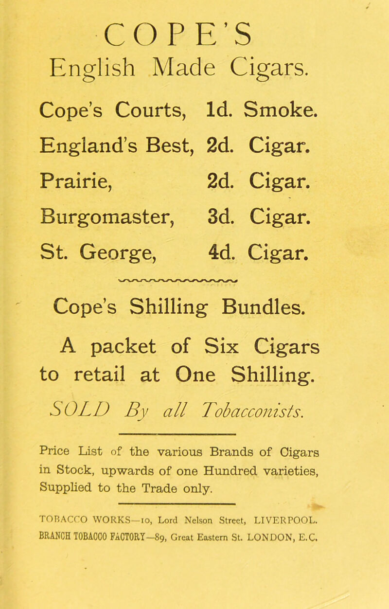 COPE’S English Made Cigars. Cope’s Courts, Id. Smoke. England’s Best, 2d. Cigar. Prairie, 2d. Cigar. Burgomaster, 3d. Cigar. St. George, 4d. Cigar. Cope’s Shilling Bundles. A packet of Six Cigars to retail at One Shilling. SOLD By all Tobacconists. Price List of the various Brands of Cigars in Stock, upwards of one Hundred varieties, Supplied to the Trade only. TOBACCO WORKS—io, Lord Nelson Street, LIVERPOOL. BRANCH TOBACCO FACTORY—89, Great Eastern St. LONDON, E.C.