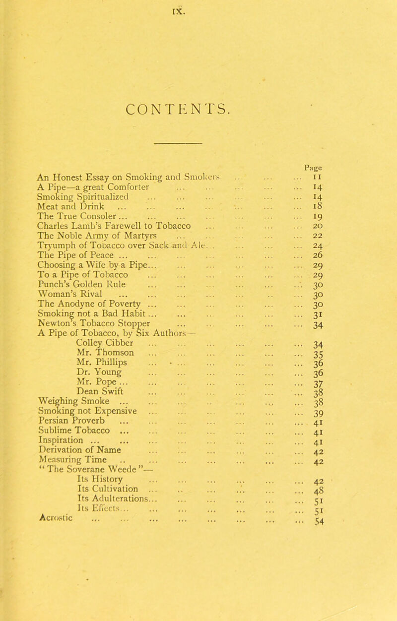 CONTENTS. Page An Honest Essay on Smoking and Smokers ... ... ... n A Pipe—a great Comforter ... ... ... ... 14 Smoking Spiritualized ... ... ... ... ... 14 Meat and Drink ... ... ... ... ... ... 18 The True Consoler... ... ... .. ... 19 Charles Lamb’s Farewell to Tobacco ... ... ... 20 The Noble Army of Martyrs ... ... ... ... 22 Tryumph of Tobacco over Sack and Ale. . ... ... 24 The Pipe of Peace ... ... ... ... 26 Choosing a Wife by a Pipe... ... ... ... ... ... 29 To a Pipe of Tobacco ... ... ... ... ... ... 29 Punch’s Golden Rule ... ... ... ... ... 30 Woman’s Rival ... ... ... ... ... 30 The Anodyne of Poverty ... ... .. ... ... ... 30 Smoking not a Bad Habit... ... .. ... ... ... 31 Newton’s Tobacco Stopper ... ... ... ... 34 A Pipe of Tobacco, by Six Authors — Colley Cibber Mr. Thomson Mr. Phillips Dr. Young Mr. Pope ... Dean Swift Weighing Smoke ... Smoking not Expensive Persian Proverb Sublime Tobacco Inspiration Derivation of Name Measuring Time “ The Soverane Weede ”— Its History Its Cultivation ... Its Adulterations... Its Effects... 44 35 36 36 37 38 38 39 4i 4i 41 42 42 42 48 5i 5i 54 Acrostic