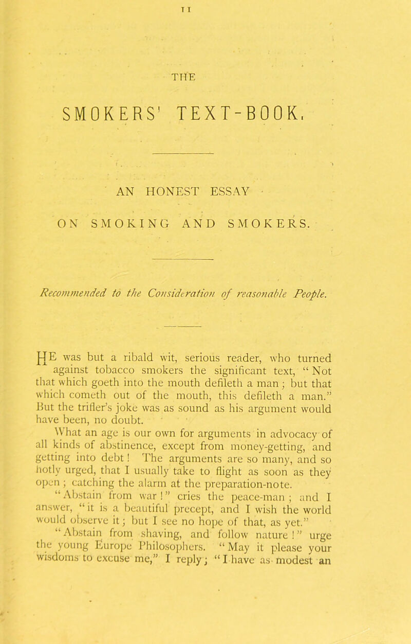 THE SMOKERS' TEXT-BOOK, AN HONEST ESSAY ON SMOKING AND SMOKERS. Recommended to the Consideration of reasonable People. HE was but a ribald wit, serious reader, who turned against tobacco smokers the significant text, “ Not that which goeth into the mouth defileth a man; but that which cometh out of the mouth, this defileth a man.” But the trifler’s joke was as sound as his argument would have been, no doubt. What an age is our own for arguments in advocacy of all kinds of abstinence, except from money-getting, and getting into debt! The arguments are so many, and so hotly urged, that I usually take to flight as soon as they open ; catching the alarm at the preparation-note. “ Abstain from war 1 ” cries the peace-man ; and I answer, “it is a beautiful precept, and I wish the world would observe it; but I see no hope of that, as yet.” “ Abstain from shaving, and follow nature ! ” urge the young Europe Philosophers. “ May it please your wisdoms to excuse me,” I reply; “ I have as modest an