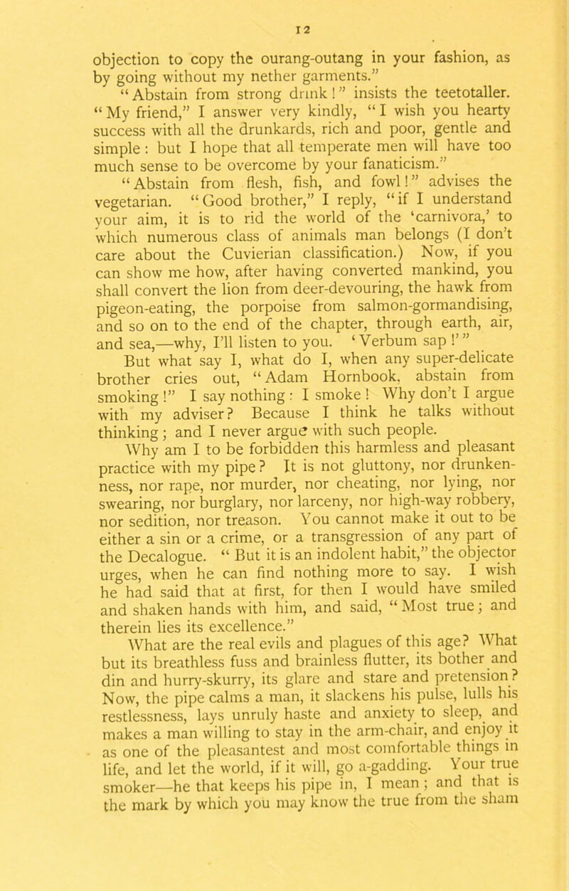 objection to copy the ourang-outang in your fashion, as by going without my nether garments.” “ Abstain from strong drink! ” insists the teetotaller. “ My friend,” I answer very kindly, “ I wish you hearty success with all the drunkards, rich and poor, gentle and simple: but I hope that all temperate men will have too much sense to be overcome by your fanaticism.” “ Abstain from flesh, fish, and fowl! ” advises the vegetarian. “Good brother,” I reply, “if I understand your aim, it is to rid the world of the ‘carnivora,’ to which numerous class of animals man belongs (I don’t care about the Cuvierian classification.) Now, if you can show me how, after having converted mankind, you shall convert the lion from deer-devouring, the hawk from pigeon-eating, the porpoise from salmon-gormandising, and so on to the end of the chapter, through earth, air, and sea,—why, I’ll listen to you. ‘ Verbum sap !’ ” But what say I, what do I, when any super-delicate brother cries out, “Adam Hornbook, abstain from smoking !” I say nothing : I smoke ! Why don’t I argue with my adviser ? Because I think he talks without thinking; and I never argue with such people. Why am I to be forbidden this harmless and pleasant practice with my pipe ? It is not gluttony, nor drunken- ness, nor rape, nor murder, nor cheating, nor lying, nor swearing, nor burglary, nor larceny, nor high-way robbery', nor sedition, nor treason. You cannot make it out to be either a sin or a crime, or a transgression of any part of the Decalogue. “ But it is an indolent habit,” the objector urges, when he can find nothing more to say. I wish he had said that at first, for then I would have smiled and shaken hands with him, and said, “ Most true 3 and therein lies its excellence.” What are the real evils and plagues of this age? What but its breathless fuss and brainless flutter, its bother and din and hurry-skurry, its glare and stare and pretension ? Now, the pipe calms a man, it slackens his pulse, lulls his restlessness, lays unruly haste and anxiety to sleep, and makes a man willing to stay in the arm-chair, and enjoy it as one of the pleasantest and most comfortable things in life, and let the world, if it will, go a-gadding. Your true smoker—he that keeps his pipe in, I mean; and that is the mark by which you may know the true from the sham