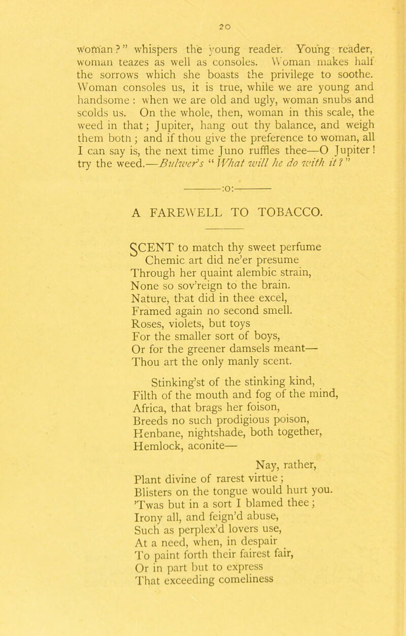 wo Man ? ” whispers the young reader. Young reader, woman teazes as well as consoles. Woman makes half the sorrows which she boasts the privilege to soothe. Woman consoles us, it is true, while we are young and handsome : when we are old and ugly, woman snubs and scolds us. On the whole, then, woman in this scale, the weed in that; J upiter, hang out thy balance, and weigh them botn ; and if thou give the preference to woman, all I can say is, the next time Juno ruffles thee—O Jupiter! try the weed.—Buhner’s “ What will he do with it l :o: A FAREWELL TO TOBACCO. gCENT to match thy sweet perfume Chemic art did ne’er presume Through her quaint alembic strain, None so sov’reign to the brain. Nature, that did in thee excel, Framed again no second smell. Roses, violets, but toys For the smaller sort of boys, Or for the greener damsels meant— Thou art the only manly scent. Stinking’st of the stinking kind, Filth of the mouth and fog of the mind, Africa, that brags her foison, Breeds no such prodigious poison, Henbane, nightshade, both together, Hemlock, aconite— Nay, rather, Plant divine of rarest virtue ; Blisters on the tongue would hurt you. ’Twas but in a sort I blamed thee; Irony all, and feign’d abuse, Such as perplex’d lovers use, At a need, when, in despair To paint forth their fairest fair, Or in part but to express That exceeding comeliness