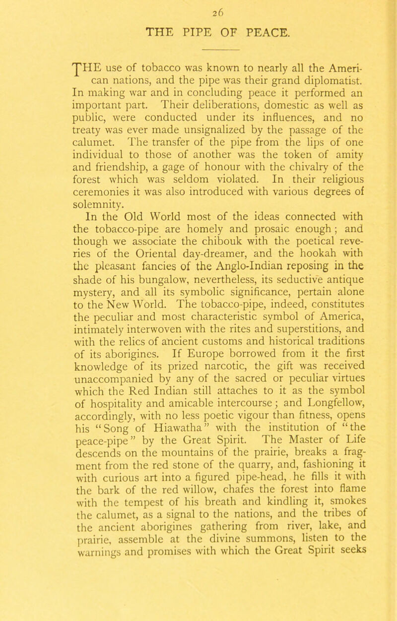 THE PIPE OF PEACE. ^HE use of tobacco was known to nearly all the Ameri- can nations, and the pipe was their grand diplomatist. In making war and in concluding peace it performed an important part. Their deliberations, domestic as well as public, were conducted under its influences, and no treaty was ever made unsignalized by the passage of the calumet. The transfer of the pipe from the lips of one individual to those of another was the token of amity and friendship, a gage of honour with the chivalry of the forest which was seldom violated. In their religious ceremonies it was also introduced with various degrees of solemnity. In the Old World most of the ideas connected with the tobacco-pipe are homely and prosaic enough ; and though we associate the chibouk with the poetical reve- ries of the Oriental day-dreamer, and the hookah with the pleasant fancies of the Anglo-Indian reposing in the shade of his bungalow, nevertheless, its seductive antique mystery, and all its symbolic significance, pertain alone to the New World. The tobacco-pipe, indeed, constitutes the peculiar and most characteristic symbol of America, intimately interwoven with the rites and superstitions, and with the relics of ancient customs and historical traditions of its aborigines. If Europe borrowed from it the first knowledge of its prized narcotic, the gift was received unaccompanied by any of the sacred or peculiar virtues which the Red Indian still attaches to it as the symbol of hospitality and amicable intercourse; and Longfellow, accordingly, with no less poetic vigour than fitness, opens his “Song of Hiawatha” with the institution of “the peace-pipe” by the Great Spirit. The Master of Life descends on the mountains of the prairie, breaks a frag- ment from the red stone of the quarry, and, fashioning it with curious art into a figured pipe-head, he fills it with the bark of the red willow, chafes the forest into flame with the tempest of his breath and kindling it, smokes the calumet, as a signal to the nations, and the tribes of the ancient aborigines gathering from river, lake, and prairie, assemble at the divine summons, listen to the warnings and promises with which the Great Spirit seeks