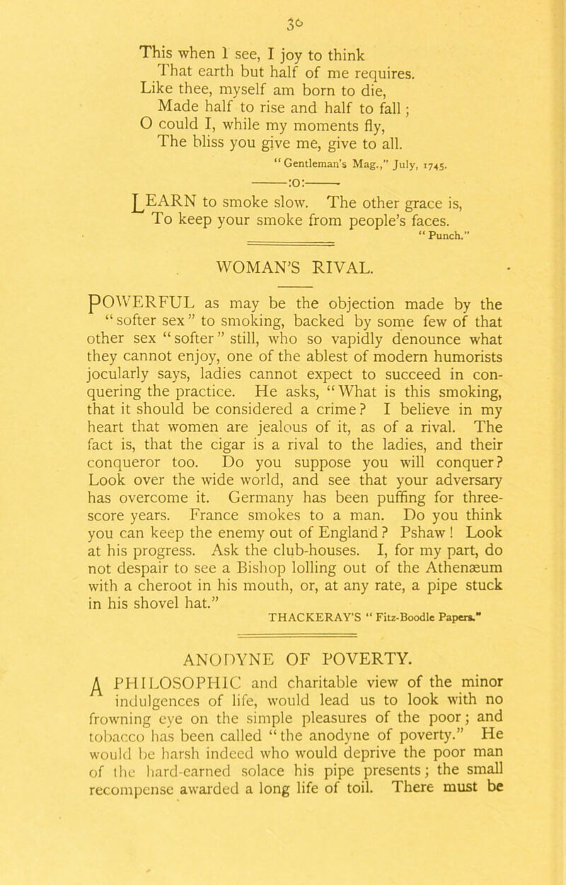 This when 1 see, I joy to think That earth but half of me requires. Like thee, myself am born to die, Made half to rise and half to fall; 0 could I, while my moments fly, The bliss you give me, give to all. “Gentleman’s Mag.,” July, 1745. :o: J^EARN to smoke slow. The other grace is, To keep your smoke from people’s faces. “ Punch.” WOMAN’S RIVAL. POWERFUL as may be the objection made by the “ softer sex ” to smoking, backed by some few of that other sex “ softer ” still, who so vapidly denounce what they cannot enjoy, one of the ablest of modern humorists jocularly says, ladies cannot expect to succeed in con- quering the practice. He asks, “What is this smoking, that it should be considered a crime ? I believe in my heart that women are jealous of it, as of a rival. The fact is, that the cigar is a rival to the ladies, and their conqueror too. Do you suppose you will conquer? Look over the wide world, and see that your adversary has overcome it. Germany has been puffing for three- score years. France smokes to a man. Do you think you can keep the enemy out of England ? Pshaw ! Look at his progress. Ask the club-houses. I, for my part, do not despair to see a Bishop lolling out of the Athenaeum with a cheroot in his mouth, or, at any rate, a pipe stuck in his shovel hat.” THACKERAY’S “ Fitz-Boodle Papers.” ANODYNE OF POVERTY. PHILOSOPHIC and charitable view of the minor indulgences of life, would lead us to look with no frowning eye on the simple pleasures of the poor; and tobacco has been called “ the anodyne of poverty.” He would Ire harsh indeed who would deprive the poor man of the hard-earned solace his pipe presents; the small recompense awarded a long life of toil. There must be