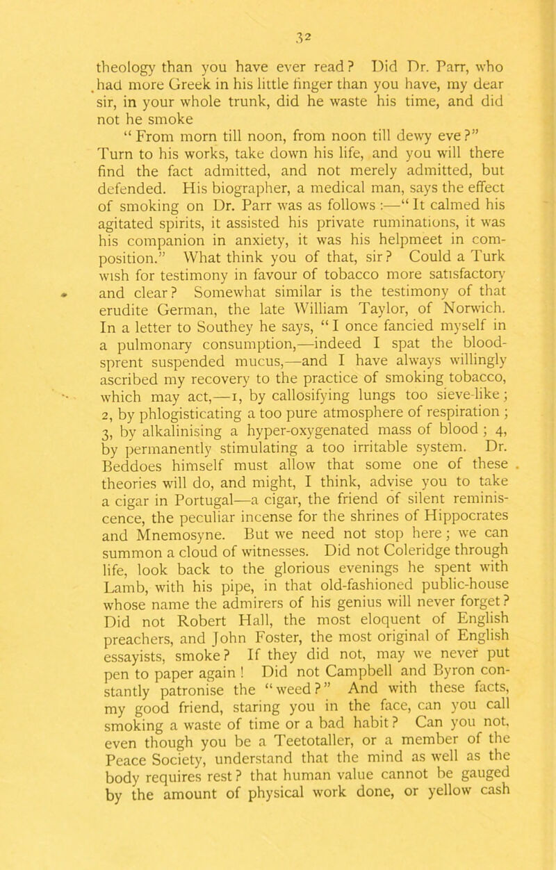 theology than you have ever read ? Did Dr. Parr, who had more Greek in his little linger than you have, my dear sir, in your whole trunk, did he waste his time, and did not he smoke “ From morn till noon, from noon till dewy eve?” Turn to his works, take down his life, and you will there find the fact admitted, and not merely admitted, but defended. His biographer, a medical man, says the effect of smoking on Dr. Parr was as follows :—It calmed his agitated spirits, it assisted his private ruminations, it was his companion in anxiety, it was his helpmeet in com- position.” What think you of that, sir? Could a Turk wish for testimony in favour of tobacco more satisfactory and clear? Somewhat similar is the testimony of that erudite German, the late William Taylor, of Norwich. In a letter to Southey he says, “ I once fancied myself in a pulmonary consumption,—indeed I spat the blood- sprent suspended mucus,—and I have always willingly ascribed my recovery to the practice of smoking tobacco, which may act,—i, by callosifying lungs too sieve-like; 2, by phlogisticating a too pure atmosphere of respiration ; 3, by alkalinising a hyper-oxygenated mass of blood ; 4, by permanently stimulating a too irritable system. Dr. Beddoes himself must allow that some one of these theories will do, and might, I think, advise you to take a cigar in Portugal—a cigar, the friend of silent reminis- cence, the peculiar incense for the shrines of Hippocrates and Mnemosyne. But we need not stop here; we can summon a cloud of witnesses. Did not Coleridge through life, look back to the glorious evenings he spent with Lamb, with his pipe, in that old-fashioned public-house whose name the admirers of his genius will never forget ? Did not Robert Hall, the most eloquent of English preachers, and John Foster, the most original of English essayists, smoke? If they did not, may we never put pen to paper again ! Did not Campbell and Byron con- stantly patronise the “weed?” And with these facts, my good friend, staring you in the face, can you call smoking a waste of time or a bad habit ? Can you not. even though you be a Teetotaller, or a member of the Peace Society, understand that the mind as well as the body requires rest ? that human value cannot be gauged by the amount of physical work done, or yellow cash