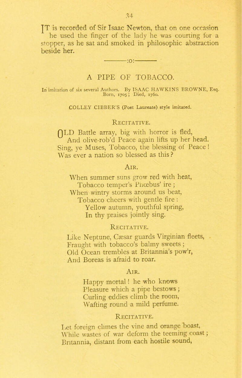 JT is recorded of Sir Isaac Newton, that on one occasion he used the finger of the lady he was courting for a stopper, as he sat and smoked in philosophic abstraction beside her. :o: A PIPE OF TOBACCO. In imitation of six several Authors. By ISAAC HAWKINS BROWNE, Esq. Born, 1705; Died, 1760. COLLEY CIBBER’S (Poet Laureate) style imitated. Recitative. QLD Battle array, big with horror is fled, And olive-rob’d Peace again lifts up her head. Sing, ye Muses, Tobacco, the blessing of Peace ! Was ever a nation so blessed as this ? Air. When summer suns grow red with heat, Tobacco temper’s Pnoebus’ ire; When wintry storms around us beat, Tobacco cheers with gentle fire : Yellow autumn, youthful spring, In thy praises jointly sing. Recitative. Like Neptune, Csesar guards Virginian fleets, Fraught with tobacco’s balmy sweets ; Old Ocean trembles at Britannia’s pow’r, And Boreas is afraid to roar. Air. Happy mortal! he who knows Pleasure which a pipe bestows; Curling eddies climb the room, Wafting round a mild perfume. Recitative. Let foreign climes the vine and orange Boast, While wastes of war deform the teeming coast; Britannia, distant from each hostile sound,