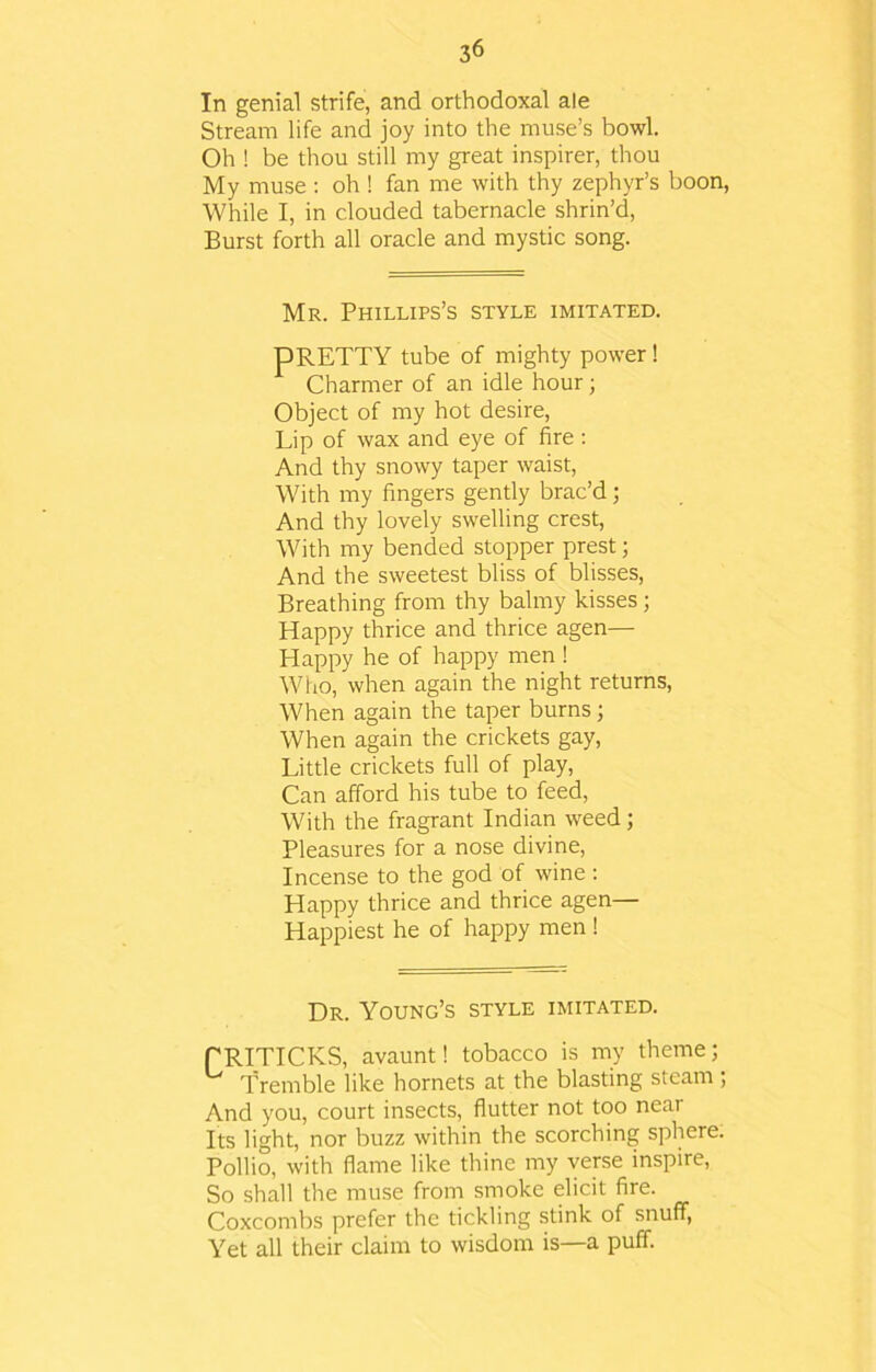 In genial strife, and orthodoxal ale Stream life and joy into the muse’s bowl. Oh ! be thou still my great inspirer, thou My muse : oh ! fan me with thy zephyr’s boon, While I, in clouded tabernacle shrin’d, Burst forth all oracle and mystic song. Mr. Phillips’s style imitated. pRETTY tube of mighty power! Charmer of an idle hour; Object of my hot desire, Lip of wax and eye of fire : And thy snowy taper waist, With my fingers gently brac’d; And thy lovely swelling crest, With my bended stopper prest; And the sweetest bliss of blisses, Breathing from thy balmy kisses ; Happy thrice and thrice agen— Happy he of happy men ! Wiio, when again the night returns, When again the taper burns; When again the crickets gay, Little crickets full of play, Can afford his tube to feed, With the fragrant Indian weed; Pleasures for a nose divine, Incense to the god of wine : Happy thrice and thrice agen— Happiest he of happy men ! Dr. Young’s style imitated. PRITICKS, avaunt! tobacco is my theme; U Tremble like hornets at the blasting steam; And you, court insects, flutter not too near Its light, nor buzz within the scorching sphere. Pollio, with flame like thine my verse inspire, So shall the muse from smoke elicit fire. Coxcombs prefer the tickling stink of snuff, Yet all their claim to wisdom is—a puff.