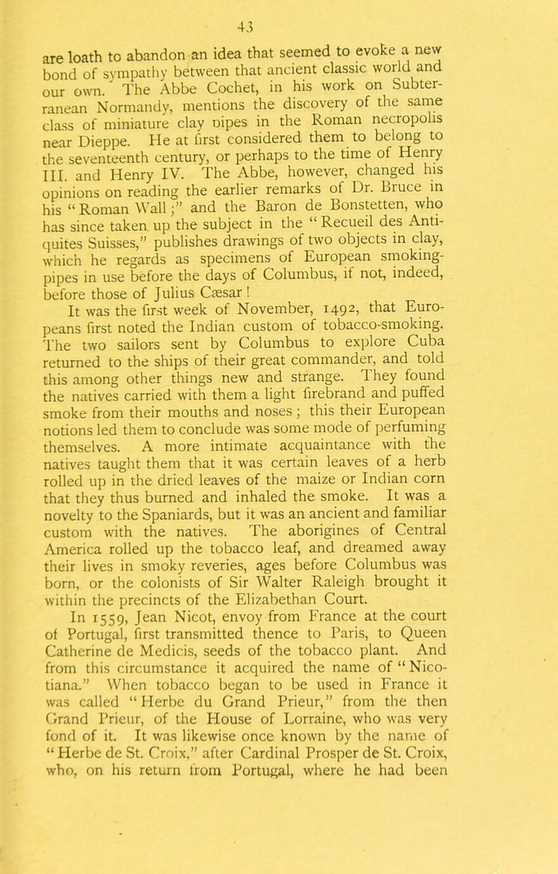 are loath to abandon an idea that seemed to evoke a new bond of sympathy between that ancient classic world and our own. The Abbe Cochet, in his work on Subter- ranean Normandy, mentions the discovery of the same class of miniature clay Dipes in the Roman necropolis near Dieppe. He at first considered them to belong to the seventeenth century, or perhaps to the time of Henry III. and Henry IV. The Abbe, however, changed his opinions on reading the earlier remarks of Dr. Bruce in his “Roman Wall;” and the Baron de Bonstetten, who has since taken up the subject in the “ Recueil des Anti- quites Suisses,” publishes drawings of two objects in clay, which he regards as specimens of European smoking- pipes in use before the days of Columbus, il not, indeed, before those of Julius Caesar ! It was the first week of November, 1492, that Euro- peans first noted the Indian custom of tobacco-smoking. The two sailors sent by Columbus to explore Cuba returned to the ships of their great commander, and told this among other things new and strange. They found the natives carried with them a light firebrand and puffed smoke from their mouths and noses; this their European notions led them to conclude was some mode of perfuming themselves. A more intimate acquaintance with the natives taught them that it was certain leaves of a herb rolled up in the dried leaves of the maize or Indian corn that they thus burned and inhaled the smoke. It was a novelty to the Spaniards, but it was an ancient and familiar custom with the natives. The aborigines of Central America rolled up the tobacco leaf, and dreamed away their lives in smoky reveries, ages before Columbus was born, or the colonists of Sir Walter Raleigh brought it within the precincts of the Elizabethan Court. In 1559, Jean Nicot, envoy from France at the court of Portugal, first transmitted thence to Paris, to Queen Catherine de Medicis, seeds of the tobacco plant. And from this circumstance it acquired the name of “Nico- tiana.” When tobacco began to be used in France it was called “ Herbe du Grand Prieur, ” from the then Grand Prieur, of the House of Lorraine, who was very fond of it. It was likewise once known by the name of “Herbe de St. Croix,” after Cardinal Prosper de St. Croix, who, on his return from Portugal, where he had been