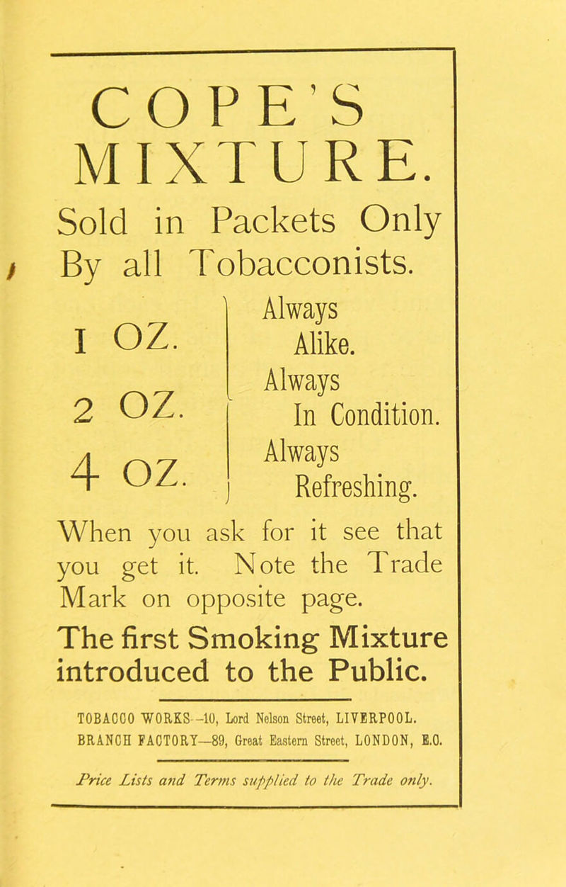 COPE'S MIXTURE. Sold in Packets Only By all Tobacconists. Always Alike. Always In Condition. Always j Refreshing. When you ask for it see that you get it. N ote the 1 rade Mark on opposite page. The first Smoking Mixture introduced to the Public. TOBACCO WORKS--10, Lord Nelson Street, LIVERPOOL. BRANCH FACTORY—89, Great Eastern Street, LONDON, E.O. 1 oz. 2 OZ. 4 oz.