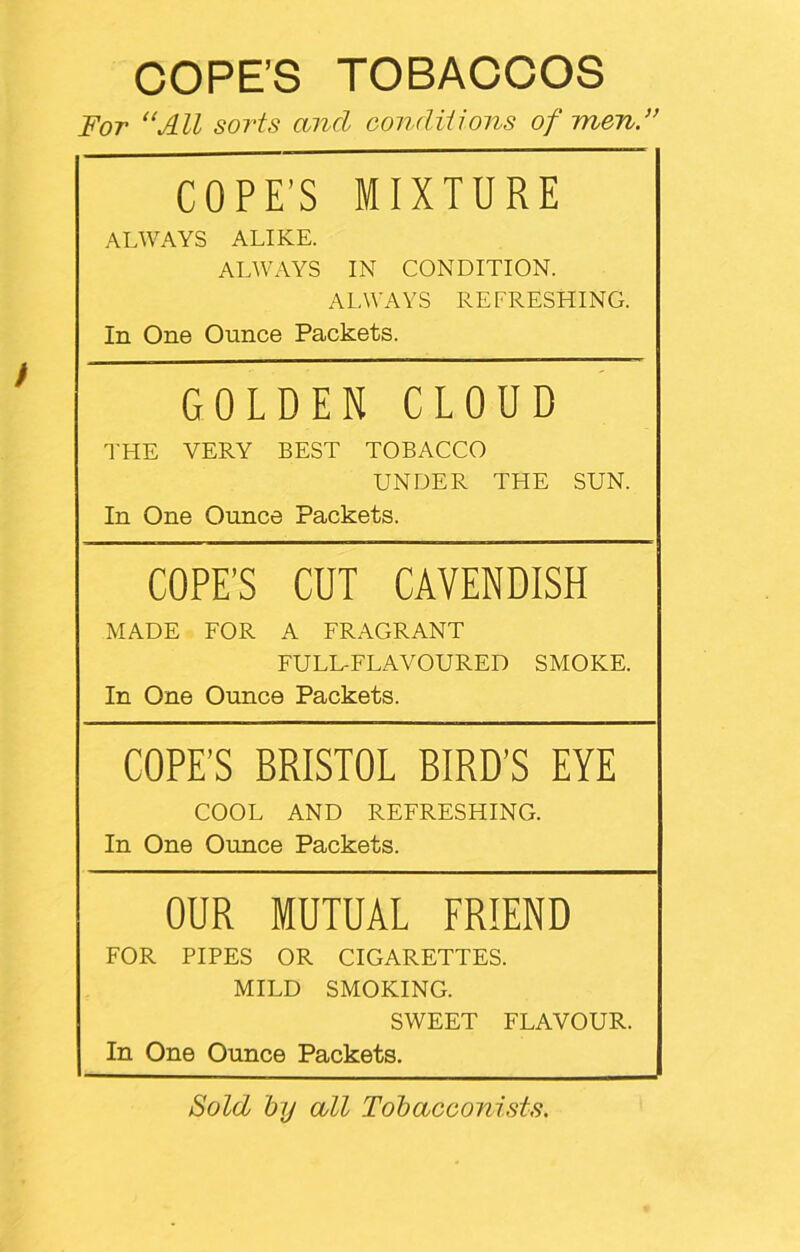 COPE’S TOBACCOS For “All sorts and conditions of men.” COPE’S MIXTURE ALWAYS ALIKE. ALWAYS IN CONDITION. ALWAYS REFRESHING. In One Ounce Packets. GOLDEN CLOUD THE VERY BEST TOBACCO UNDER THE SUN. In One Ounce Packets. COPE’S CUT CAVENDISH MADE FOR A FRAGRANT FULL-FLAVOURED SMOKE. In One Ounce Packets. COPE’S BRISTOL BIRD’S EYE COOL AND REFRESHING. In One Ounce Packets. OUR MUTUAL FRIEND FOR PIPES OR CIGARETTES. MILD SMOKING. SWEET FLAVOUR. In One Ounce Packets. Sold by all Tobacconists.