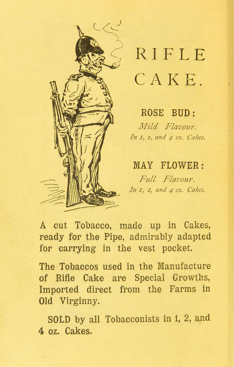 f RIFLE CAKE. ROSE BUD: Alild Flavour. In i, 2, and 4 oz. Cakes. MAY FLOWER: Full Flavour. In 1, 2, and 4 oz. Cakes. A cut Tobacco, made up in Cakes, ready for the Pipe, admirably adapted for carrying in the vest pocket. The Tobaccos used in the Manufacture of Rifle Cake are Special Growths, Imported direct from the Farms in Old Virginny. SOLD by all Tobacconists in 1, 2, and 4 oz. Cakes.