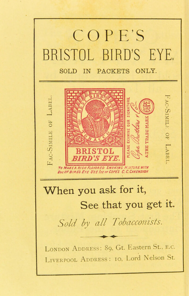 COP E’S BRISTOL BIRD'S EYE. SOLD IN PACKETS ONLY. y y » _) y o y y m i u c ty T(7 make a rich Flavored Smoking mixture, with Bozerbirds Eye Use !oz of Cope's C.C.Caveno/sh When you ask for it, See that you get it. Sold by all Tobacconists. London Address: 89, Gt. P2astern St., e.c. Liverpool Address : 10, Lord Nelson St.