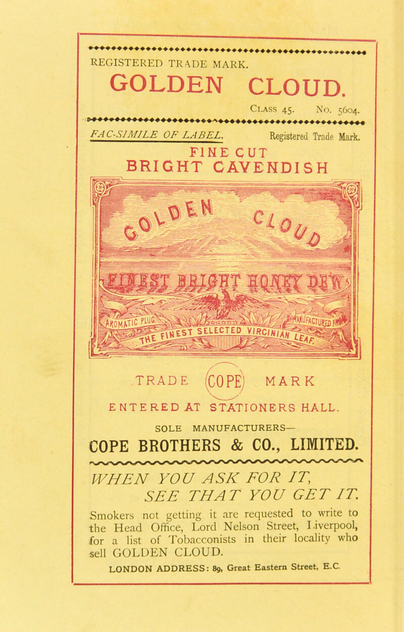 REGISTERED TRADE MARK. GOLDEN CLOUD. Class 45. No. 5604. FAC-S1MILE OF LABEL. Registered Trade Mark. FINE CUT BRIGHT CAVENDISH ENTERED AT STATIONERS HALL. SOLE MANUFACTURERS— COPE BROTHERS & CO., LIMITED. WHEN YOU ASK FOR IT, SEE THAT YOU GET IT. Smokers not getting it are requested to write to the Head Office, Lord Nelson Street, Liverpool, for a list of Tobacconists in their locality who sell GOLDEN CLOUD. LONDON ADDRESS: 89, Great Eastern Street, E.C.