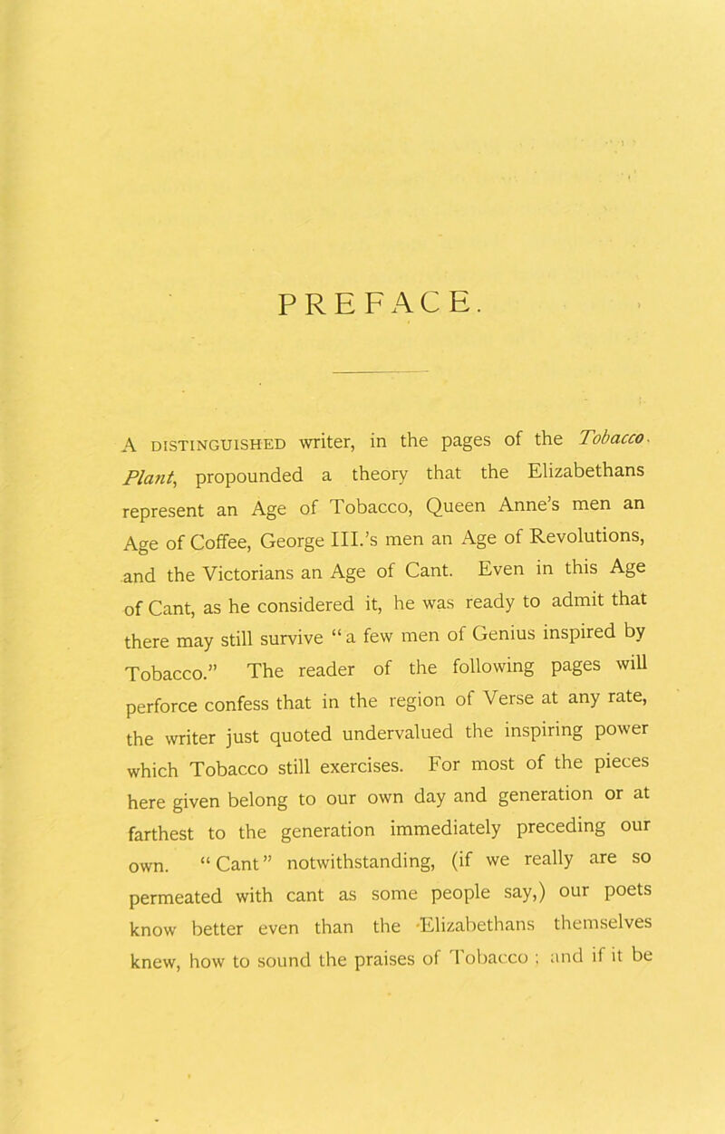 PREFACE. A distinguished writer, in the pages of the Tobacco- Plant, propounded a theory that the Elizabethans represent an Age of Tobacco, Queen Annes men an Age of Coffee, George III.’s men an Age of Revolutions, and the Victorians an Age of Cant. Even in this Age of Cant, as he considered it, he was ready to admit that there may still survive “ a few men of Genius inspired by Tobacco.” The reader of the following pages will perforce confess that in the region of Verse at any rate, the writer just quoted undervalued the inspiring power which Tobacco still exercises. For most of the pieces here given belong to our own day and generation or at farthest to the generation immediately preceding our own. “Cant” notwithstanding, (if we really are so permeated with cant as some people say,) our poets know better even than the -Elizabethans themselves knew, how to sound the praises of Tobacco ; and if it be