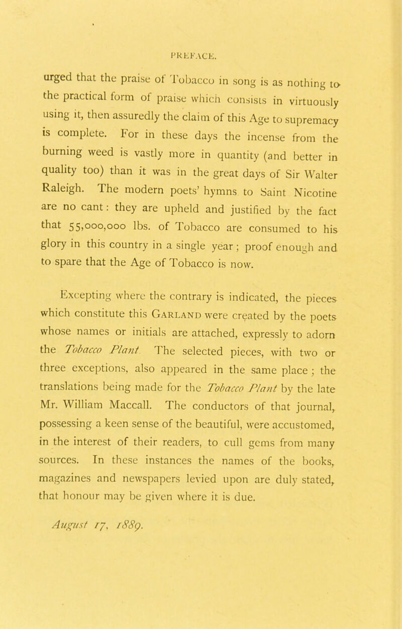 urged that the praise ot Tobacco in song is as nothing to- the practical form of praise which consists in virtuously using it, then assuredly the claim of this Age to supremacy is complete. For in these days the incense from the burning weed is vastly more in quantity (and better in quality too) than it was in the great days of Sir Walter Raleigh. The modern poets’ hymns to Saint Nicotine are no cant: they are upheld and justified by the fact t-hat 55>000)000 lbs. of Tobacco are consumed to his glory in this country in a single year ; proof enough and to spare that the Age of Tobacco is now. Excepting where the contrary is indicated, the pieces which constitute this Garland were created by the poets whose names or initials are attached, expressly to adorn the Tobacco Plant The selected pieces, with two or three exceptions, also appeared in the same place; the translations being made for the Tobacco Plant by the late Mr. William Maccall. The conductors of that journal, possessing a keen sense of the beautiful, were accustomed, in the interest of their readers, to cull gems from many sources. In these instances the names of the books, magazines and newspapers levied upon are duly stated, that honour may be given where it is due. August ry, rS8g.