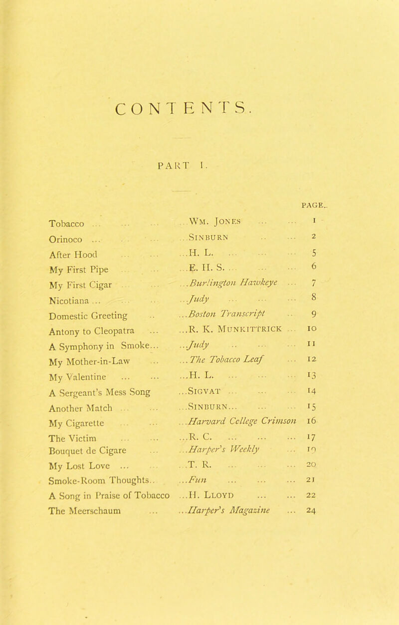 CONTENTS. PART I. PAGE.. Tobacco Orinoco ... After Hood My First Pipe My First Cigar Nicotiana ... Domestic Greeting Antony to Cleopatra A Symphony in Smoke... My Mother-in-Law My Valentine A Sergeant’s Mess Song Another Match My Cigarette The Victim Bouquet de Cigare My Lost Love ... Smoke-Room Thoughts.. A Song in Praise of Tobacco The Meerschaum Wm. Jones i ...SlNBURN 2 .H. L 5 E. II. S 6 ... Burlington Hawkeye ... 7 .. .Judy • • 8 ...Boston Transcript .. 9 ...R. K. Munkittrick ... io ■Judy 11 ... The Tobacco Leaf 12 ...H. L 13 ...SlGVAT 14 ...SlNBURN IS ..Harvard College Crimson 16 ...R. C 17 ...Harper's Weekly ... in T. R 20 ...Fun ... ... ... 2i ...II. Lloyd 22 ...Harper's Magazine ... 24
