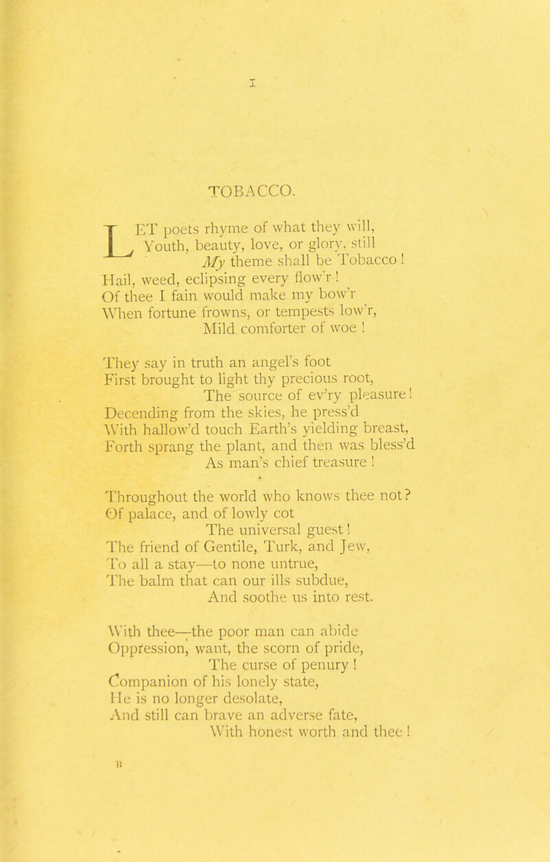 TOBACCO. LET poets rhyme of what they will, Youth, beauty, love, or glory, still My theme shall be Tobacco ! Hail, weed, eclipsing every flow'r ! Of thee I fain would make my bow’r When fortune frowns, or tempests low’r, Mild comforter of woe ! They say in truth an angel’s foot First brought to light thy precious root, The source of ev’ry pleasure! Decending from the skies, he press’d With hallow’d touch Earth’s yielding breast, Forth sprang the plant, and then was bless’d As man’s chief treasure ! Throughout the world who knows thee not? Of palace, and of lowly cot The universal guest! The friend of Gentile, Turk, and Jew, To all a stay—to none untrue, The balm that can our ills subdue, And soothe us into rest. With thee—the poor man can abide Oppression, want, the scorn of pride, The curse of penury ! Companion of his lonely state, He is no longer desolate, And still can brave an adverse fate, With honest worth and thee ! n