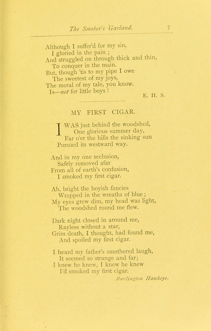 Although I suffer’d for my sin, I gloried in the pain ; And struggled on through thick and thm, To conquer in the main. But, though ’tis to my pipe I owe The sweetest of my joys, The moral of my tale, you know. Is—not for little boys ! MY FIRST CIGAR. 1WAS just behind the woodshed, One glorious summer day, Far o’er the hills the sinking sun Pursued its westward way. And in my one seclusion, Safely removed afar From all of earth’s confusion, I smoked my first cigar. Ah, bright the boyish fancies Wrapped in the wreaths of blue ; My eyes grew dim, my head was light, The woodshed round me flew. Dark night closed in around me, Rayless without a star, Grim death, I thought, had found me, And spoiled my first cigar. I heard my father’s smothered laugh, It seemed so strange and far; I knew he knew, I knew he knew I'd smoked my first cigar. Burlington Hawk eye.