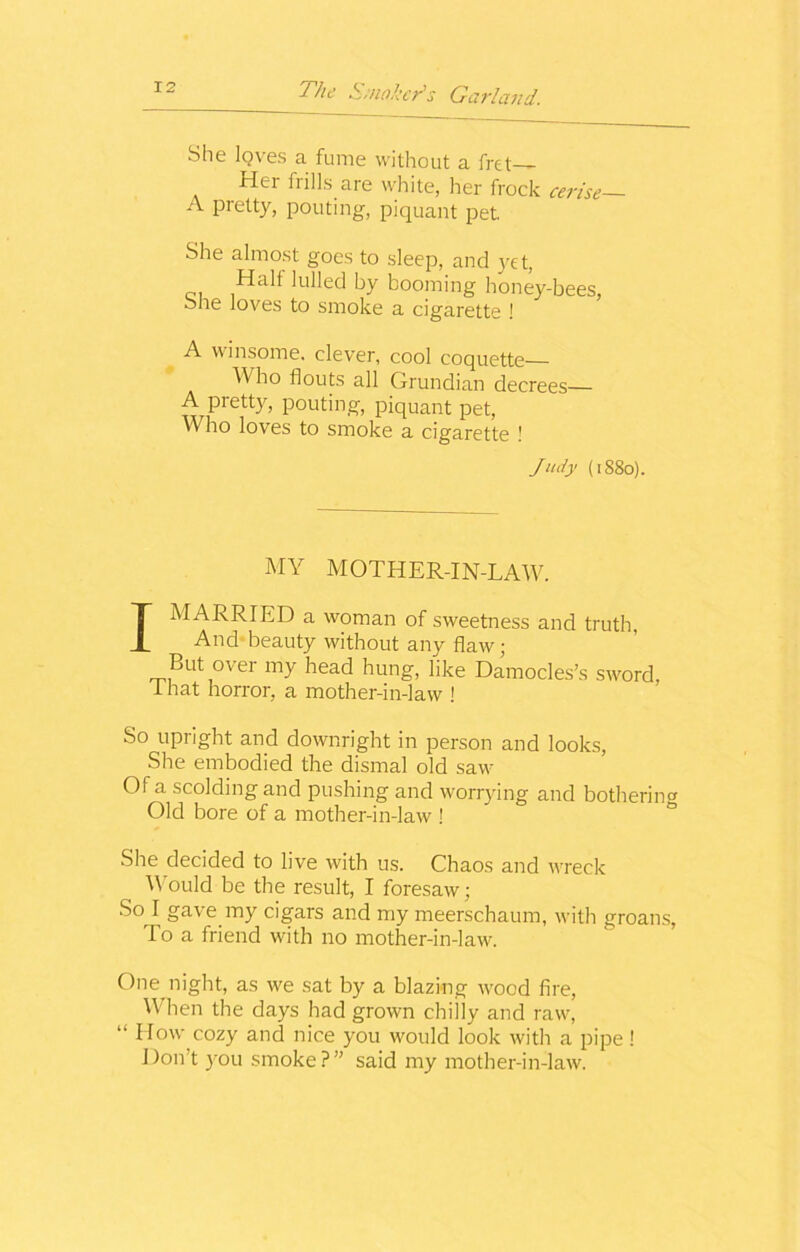 She loves a fume without a fret Her frills are white, her frock cerise— A Pretty, pouting, piquant pet She almost goes to sleep, and yet, Halt lulled by booming honey-bees, She loves to smoke a cigarette ! A winsome, clever, cool coquette Who flouts all Grundian decrees A pretty, pouting, piquant pet, Who loves to smoke a cigarette ! Judy (1880). MY MOTHER-IN-LAW. I MARRIED a woman of sweetness and truth, And beauty without any flaw; But over my head hung, like Damocles’s sword, that horror, a mother-in-law ! So upright and downright in person and looks, She embodied the dismal old saw Of a scolding and pushing and worrying and bothering Old bore of a mother-in-law ! She decided to live with us. Chaos and wreck Would be the result, I foresaw; So I gave my cigars and my meerschaum, with groans, To a friend with no mother-in-law. One night, as we sat by a blazing wood fire, When the days had grown chilly and raw, “ How cozy and nice you would look with a pipe ! Don’t you smoke?” said my mother-in-law.