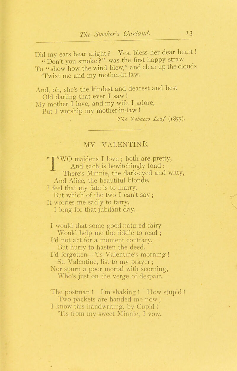 Did my ears hear aright ? Yes, bless her dear heart! “ Don’t you smoke ? ” was the first happy straw To “ show how the wind blew,’ and clear up the clouds ’Twixt me and my mother-in-law. And, oh, she’s the kindest and dearest and best Old darling that ever I saw ! My mother I love, and my wife I adore, But I worship my mother-in-law ! The Tobacco Leaf (1877). MY VALENTINE. TWO maidens I love: both are pretty, And each is bewitchingly fond : There’s Minnie, the dark-eyed and witty, And Alice, the beautiful blonde. I feel that my fate is to marry. But which of the two I can’t say ; It worries me sadly to tarry, I long for that jubilant day. I would that some good-natured fairy Would help me the riddle to read ; I’d not act for a moment contrary, But hurry to hasten the deed. I’d forgotten—’tis Valentine’s morning ! St. Valentine, list to my prayer ; Nor spurn a poor mortal with scorning, Who’s just on the verge of despair. The postman ! I’m shaking ! How stupid 1 Two packets are handed me now ; I know this handwriting, by Cupid ! ’Tis from my sweet Minnie, I vow.