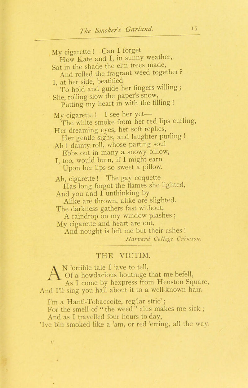 My cigarette ! Can I forget How Kate and I, in sunny weather, Sat in the shade the elm trees made, And rolled the fragrant weed together ? I, at her side, beatified To hold and guide her fingers willing ; She, rolling slow the paper’s snow, _ Putting my heart in with the filling ! My cigarette ! I see her yet— The white smoke from her red lips curling, Her dreaming eyes, her soft replies, Her gentle sighs, and laughter purling ! Ah ! dainty roll, whose parting soul Ebbs out in many a snowy billow, I, too, would burn, if I might earn Upon her lips so sweet a pillow. Ah, cigarette ! The gay coquette Has long forgot the flames she lighted, And you and I unthinking by Alike are thrown, alike are slighted. The darkness gathers fast without, A raindrop on my window plashes ; My cigarette and heart are out. And nought is left me but their ashes ! Harvard College Crimson. THE VICTIM. AN ’orrible tale I ’ave to tell, Of a howdacious houtrage that me befell, As I come by hexpress from Heuston Square, And I’ll sing you hall about it to a well-known hair. I’m a El anti-Tobaccoite, reg’lar stric’; For the smell of “the weed” alus makes me sick; And as I travelled four hours to-day, Tve bin smoked like a ’am, or red ’erring, all the way.