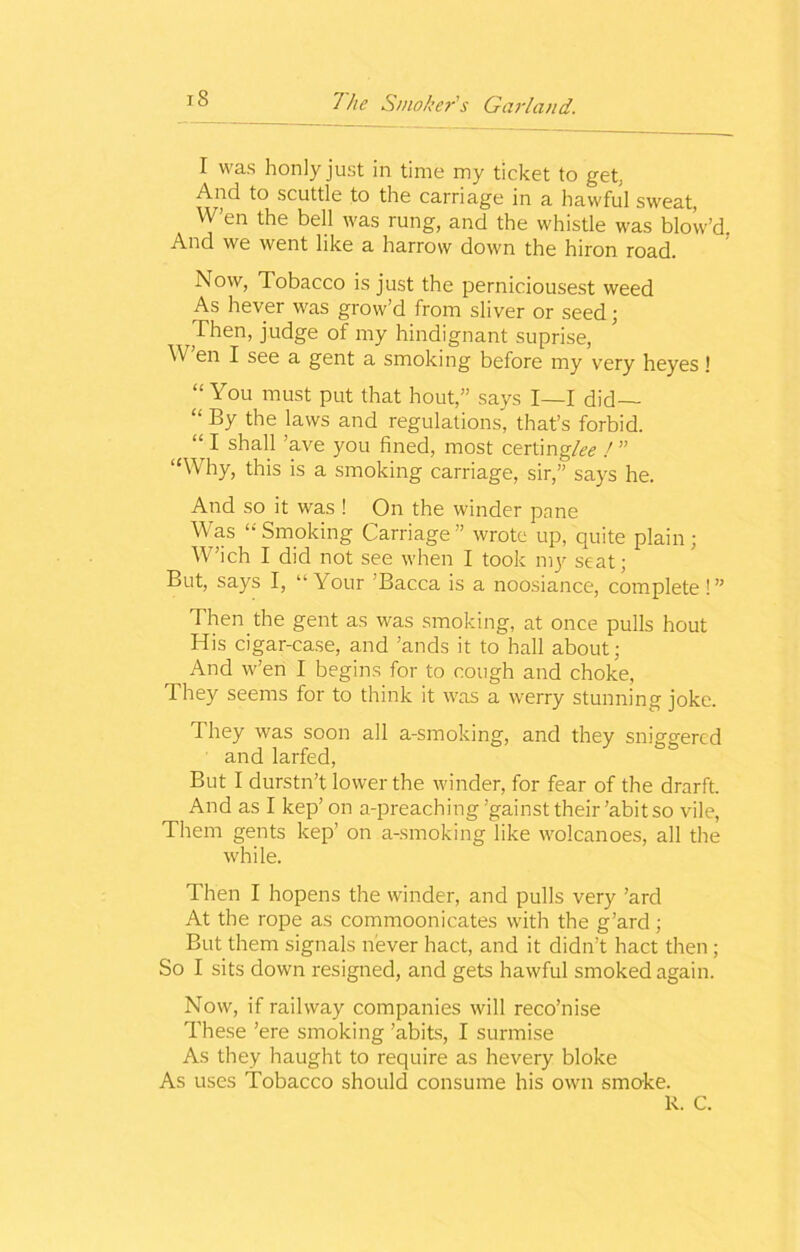 I was honlyjust in time my ticket to get, And to scuttle to the carriage in a hawful sweat, W’en the bell was rung, and the whistle was blow’d, And we went like a harrow down the hiron road. Now, Tobacco is just the perniciousest weed As hever was grow’d from sliver or seed; Then, judge of my hindignant suprise, \\ en I see a gent a smoking before my very heyes! “You must put that hout,” says I—I did— “ By the laws and regulations, that’s forbid. “ I shall ’ave you fined, most certing/^ / ” “Why, this is a smoking carriage, sir,” says he. And so it was ! On the winder pane Was “ Smoking Carriage ” wrote up, quite plain ; W’ich I did not see when I took mjr seat; But, says I, “Your ’Bacca is a noosiance, complete!” Then the gent as was smoking, at once pulls hout His cigar-case, and ’ands it to hall about; And w’en I begins for to cough and choke, 1 hey seems for to think it was a werry stunning joke. They was soon all a-smoking, and they sniggered and larfed, But I durstn’t lower the winder, for fear of the drarft. And as I kep’ on a-preaching’gainst their’abit so vile, Them gents kep’ on a-smoking like wolcanoes, all the while. Then I hopens the winder, and pulls very ’ard At the rope as commoonicates with the g’ard; But them signals never hact, and it didn’t hact then ; So I sits down resigned, and gets hawful smoked again. Now, if railway companies will reco’nise These ’ere smoking ’abits, I surmise As they haught to require as hevery bloke As uses Tobacco should consume his own smoke. R. C.