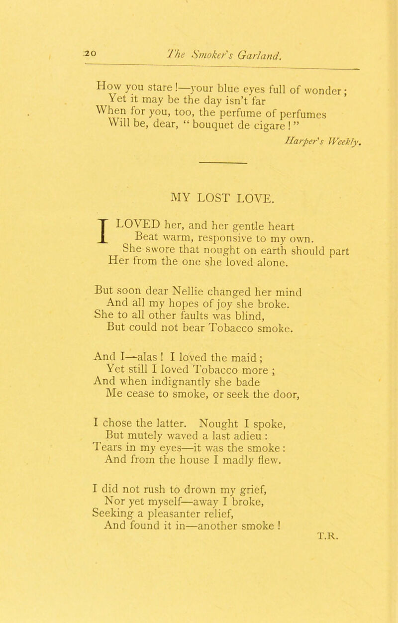 How you staie ! your blue eyes full of wonder; Yet it may be the day isn’t far When lor you, too, the perfume of perfumes Will be, dear, “ bouquet de eigare ! ” Harper's Weekly. MY LOST LOVE. I LOVED her, and her gentle heart Beat warm, responsive to my own. She swore that nought on earth should part Her from the one she loved alone. But soon dear Nellie changed her mind And all my hopes of joy she broke. She to all other faults was blind, But could not bear Tobacco smoke. And I—alas ! I loved the maid ; Yet still I loved Tobacco more ; And when indignantly she bade Me cease to smoke, or seek the door, I chose the latter. Nought I spoke, But mutely waved a last adieu : T ears in my eyes—it was the smoke: And from the house I madly flew. I did not rush to drown my grief, Nor yet myself—away I broke, Seeking a pleasanter relief, And found it in—another smoke ! T.R.