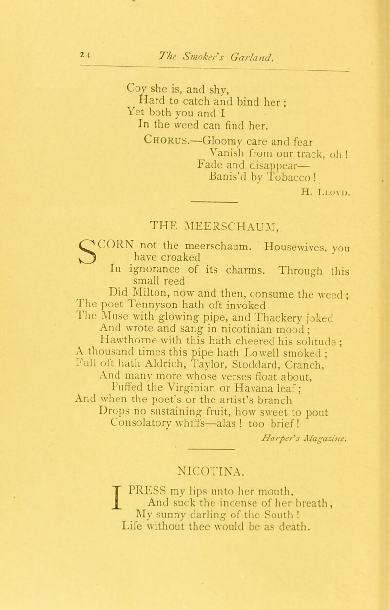 Coy she is, and shy, Hard to catch and bind her; Vet both you and I In the weed can find her. Chorus.—Gloomy care and fear Vanish from our track, oh ! Fade and disappear— Banis’d by Tobacco ! H. Li.ovn. THE MEERSCHAUM, SCORN not the meerschaum. Housewives, you have croaked In ignorance of its charms. Through this small reed Did Milton, now and then, consume the weed ; The poet Tennyson hath oft invoked The Muse with glowing pipe, and Thackery joked And wrote and sang in nicotinian mood ; Hawthorne with this hath cheered his solitude ; A thousand times this pipe hath Lowell smoked ; hull oft hath Aldrich, Taylor, Stoddard, Cranch, And many more whose verses float about, Puffed the Virginian or Havana leaf; And when the poet’s or the artist’s branch Drops no sustaining fruit, how sweet to pout Consolatory whiffs—alas! too brief! Harper's Magazine. NICOTINA. I PRESS my lips unto her mouth, And suck the incense of her breath , My sunny darling of the South ! Life without thee would be as death.