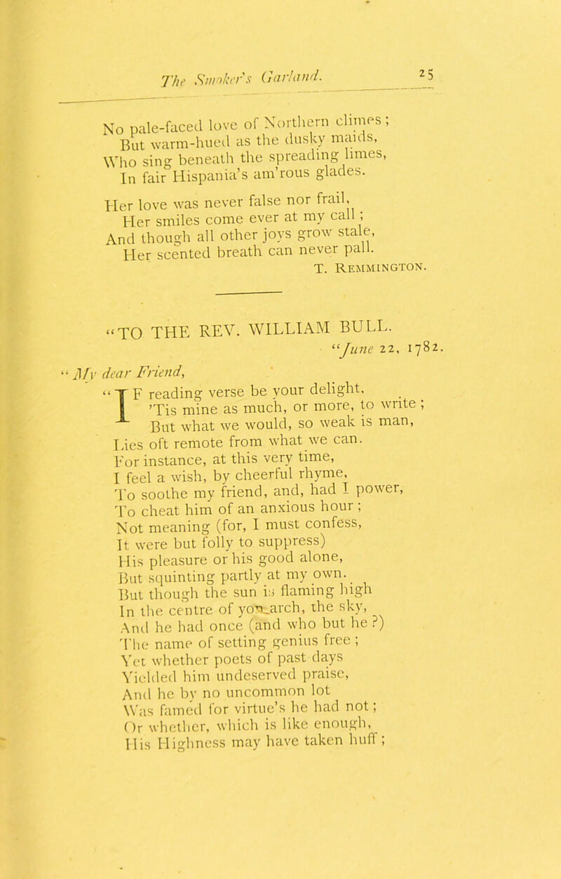 No pale-faced love of Northern climes; But warm-hued as tire dusky mauls, Who sing beneath the spreading limes, In fair Hispania’s am’rous glades. tier love was never false nor frail. Her smiles come ever at my call ; And though all other joys grow stale, Her scented breath can never pall. T. Remmington. “TO THE REV. WILLIAM BULL. “June 22, 1782. “ Mv dear Friend, IF reading verse be your delight, *Tis mine as much, or more, to write ; But what we would, so weak is man, Lies oft remote from what we can. For instance, at this very time, I feel a wish, by cheerful rhyme. To soothe my friend, and, had I power, To cheat him of an anxious hour ; Not meaning (for, I must confess, It were but folly to suppress) His pleasure or his good alone, But squinting partly at my own. But though the sun is flaming high In the centre of yo'sc.arch, the sky, And he had once (and who but he ?) The name of setting genius free ; Vet whether poets of past days Yielded him undeserved praise, And he bv no uncommon lot Was famed for virtue’s he had not; Or whether, which is like enough, His Highness may have taken huff;