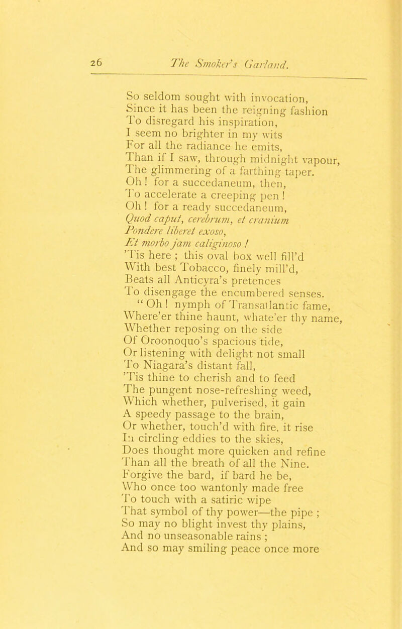 So seldom sought with invocation, Since it has been the reigning fashion rlo disregard his inspiration, I seem no brighter in my wits For all the radiance he emits, I han if I saw, through midnight vapour, The glimmering of a farthing taper. Oh ! for a succedaneum, then, To accelerate a creeping pen ! Oh ! for a ready succedaneum, Quod caput, cerebrum, et cranium Pondere liberet exoso, Et morbo jam caliginoso ! ’Tis here ; this oval box well fill’d With best Tobacco, finely mill’d, Beats all Anticyra’s pretences I o disengage the encumbered senses. “ Oh ! nymph of Transatlantic fame, Where’er thine haunt, whate’er thy name, Whether reposing on the side Of Oroonoquo’s spacious tide, Or listening with delight not small To Niagara’s distant fall, ’Tis thine to cherish and to feed The pungent nose-refreshing weed, Which whether, pulverised, it gain A speedy passage to the brain, Or whether, touch’d with fire, it rise I'i circling eddies to the skies, Does thought more quicken and refine Than all the breath of all the Nine. Forgive the bard, if bard he be, Who once too wantonly made free To touch with a satiric wipe That symbol of thy power—the pipe ; So may no blight invest thy plains, And no unseasonable rains ; And so may smiling peace once more