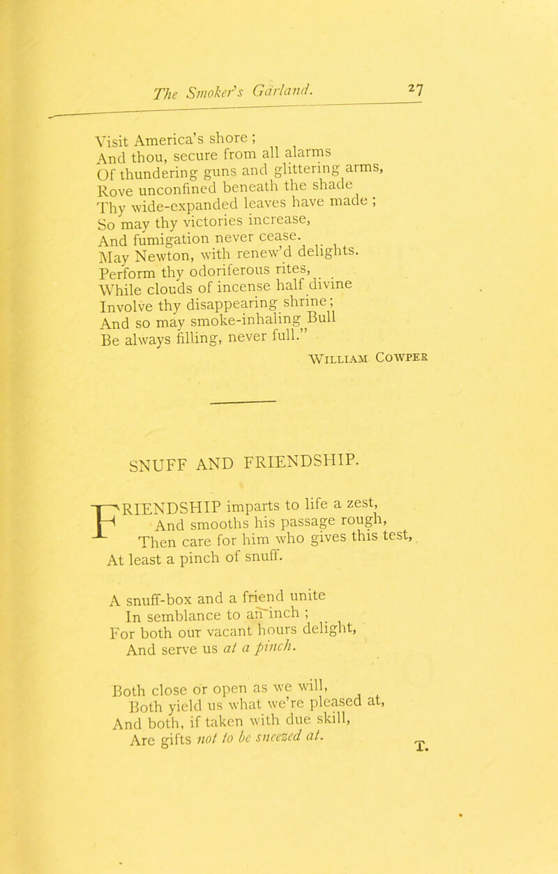 Visit America’s shore; And thou, secure from all alarms Of thundering guns and glittering aims. Rove unconfined beneath the shade Thy wide-expanded leaves have made ; So may thy victories increase, And fumigation never cease. May Newton, with renew’d delights. Perform thy odoriferous rites, While clouds of incense half divine Involve thy disappearing shrine; And so may smoke-inhaling Bull Be always filling, never full.” William Cowper SNUFF AND FRIENDSHIP. FRIENDSHIP imparts to life a zest, And smooths his passage rough, Then care for him who gives this test, At least a pinch of snuff. A snuff-box and a friend unite In semblance to an inch ; For both our vacant hours delight, And serve us at a pinch. Both close or open as we will, Both yield us what we’re pleased at, And both, if taken with due skill, Are gifts not to be sneezed at. T.