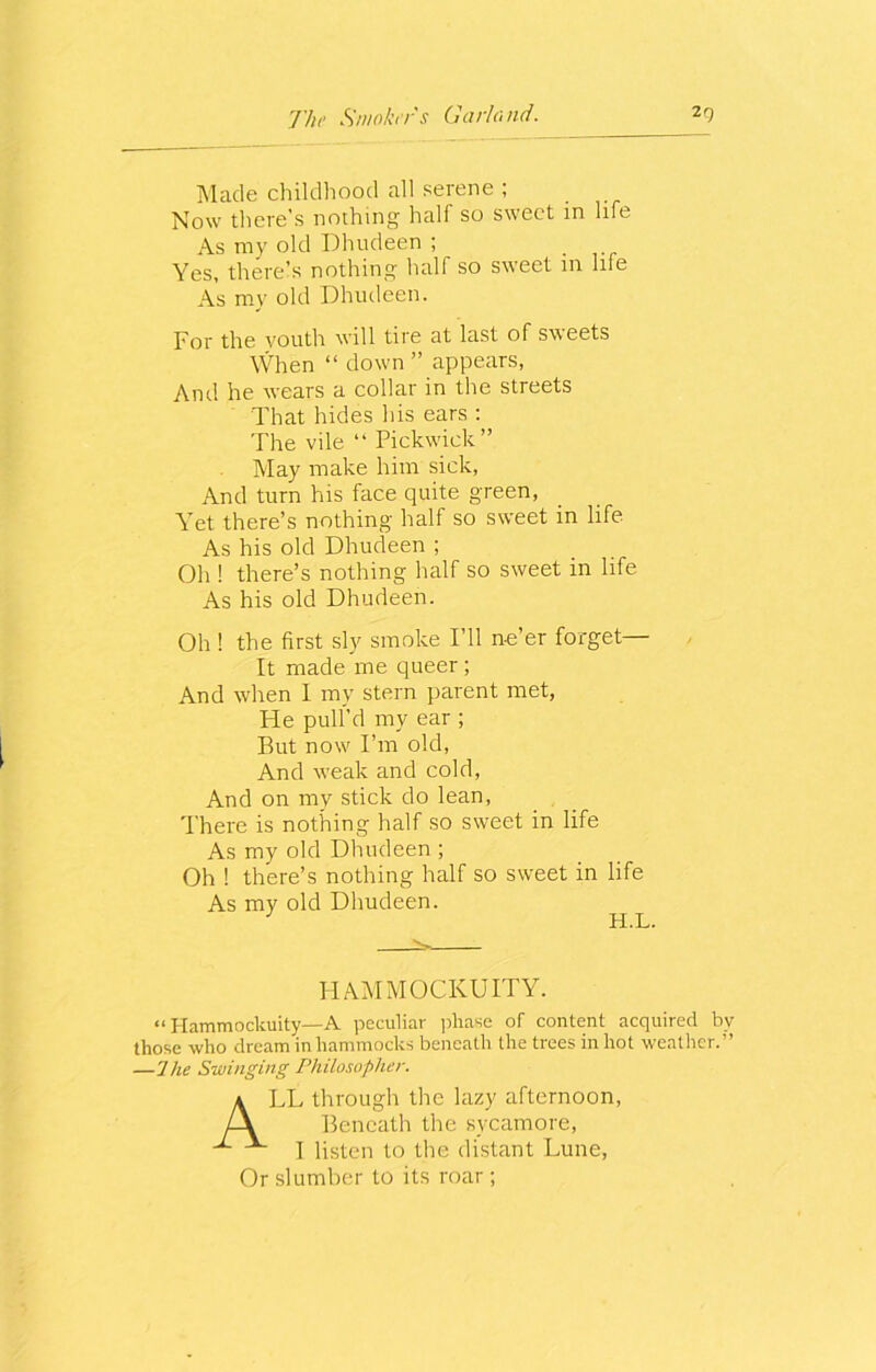 Made childhood all serene ; Now there’s nothing half so sweet in life As my old Dhudeen ; Yes, there’s nothing half so sweet in life As my old Dhudeen. For the youth will tire at last of sweets When “ down” appears, And he wears a collar in the streets That hides his ears : The vile “ Pickwick” May make him sick, And turn his face quite green, Yet there’s nothing half so sweet in life As his old Dhudeen ; Oh ! there’s nothing half so sweet in life As his old Dhudeen. Oh ! the first sly smoke I’ll ne’er forget— It made me queer ; And when 1 my stern parent met, He pull’d my ear ; But now I’m old, And weak and cold, And on my stick do lean, There is nothing half so sweet in life As my old Dhudeen ; Oh ! there’s nothing half so sweet in life As my old Dhudeen. H.L. ^ HAMMOCKUITY. “ Hammockuity—A peculiar phase of content acquired by those who dream in hammocks beneath the trees in hot weather.” —1 he Swinging Philosopher. ALL through the lazy afternoon, Beneath the sycamore, I listen to the distant Lune, Or slumber to its roar ;