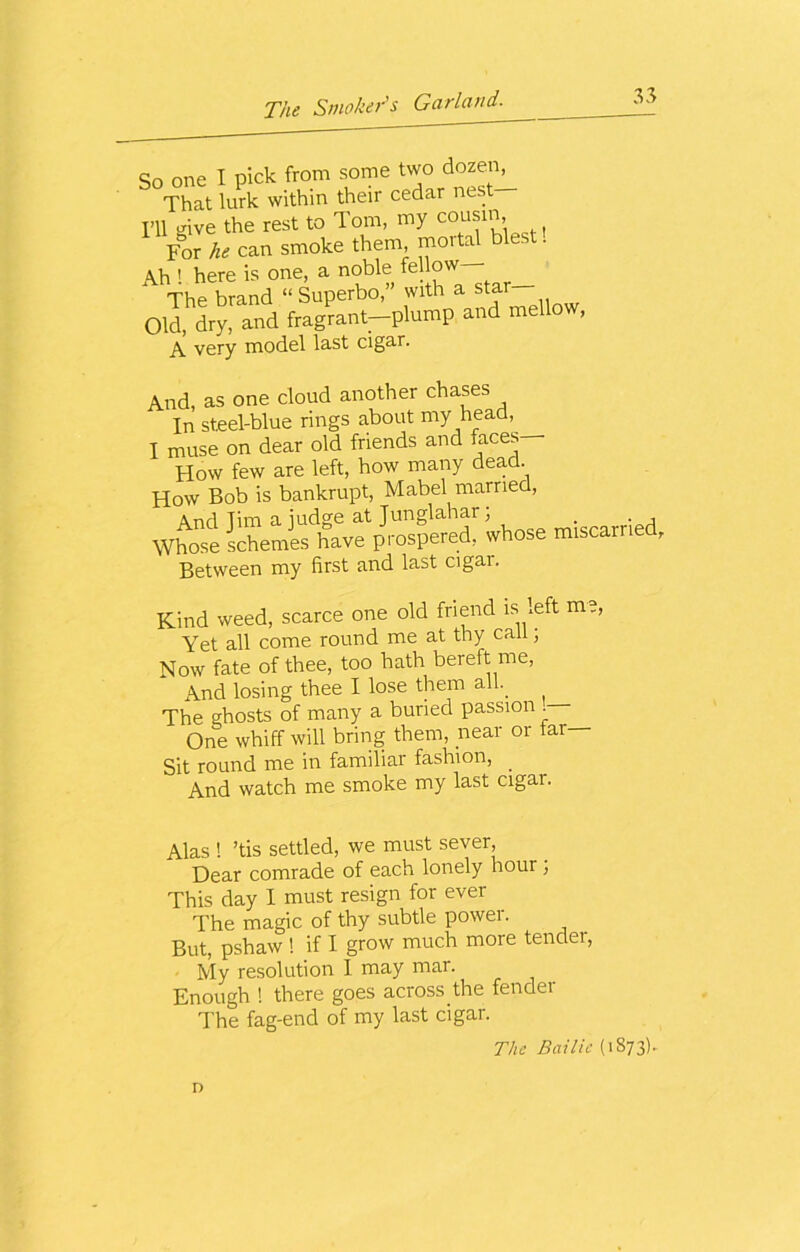 So one I pick from some two dozen^ That lurk within their cedar nes I>U o-ive the rest to Tom, my cousm. For he can smoke them mortal blest. Ah 1 here is one, a noble fellow The brand “ Superbo,” with a star Old, dry, and fragrant-plump and mellow, A very model last cigar. And, as one cloud another chases In steel-blue rings about my head, I muse on dear old friends and faces How few are left, how many dead. How Bob is bankrupt, Mabel married, And Tim a iudge at Junglahar; . . , Whose schemas have prospered, whose miscarried, Between my first and last cigar. Kind weed, scarce one old friend is left m Yet all come round me at thy call; Now fate of thee, too hath bereft me, And losing thee I lose them all.. The ghosts of many a buried passion . One whiff will bring them, near or tar— Sit round me in familiar fashion, . And watch me smoke my last cigar. Alas ! ’tis settled, we must sever, Dear comrade of each lonely hour; This day I must resign for ever The magic of thy subtle power. But, pshaw ! if I grow much more tender, My resolution I may mar. Enough ! there goes across.the fender The fag-end of my last cigar. The Bailie (1873). D