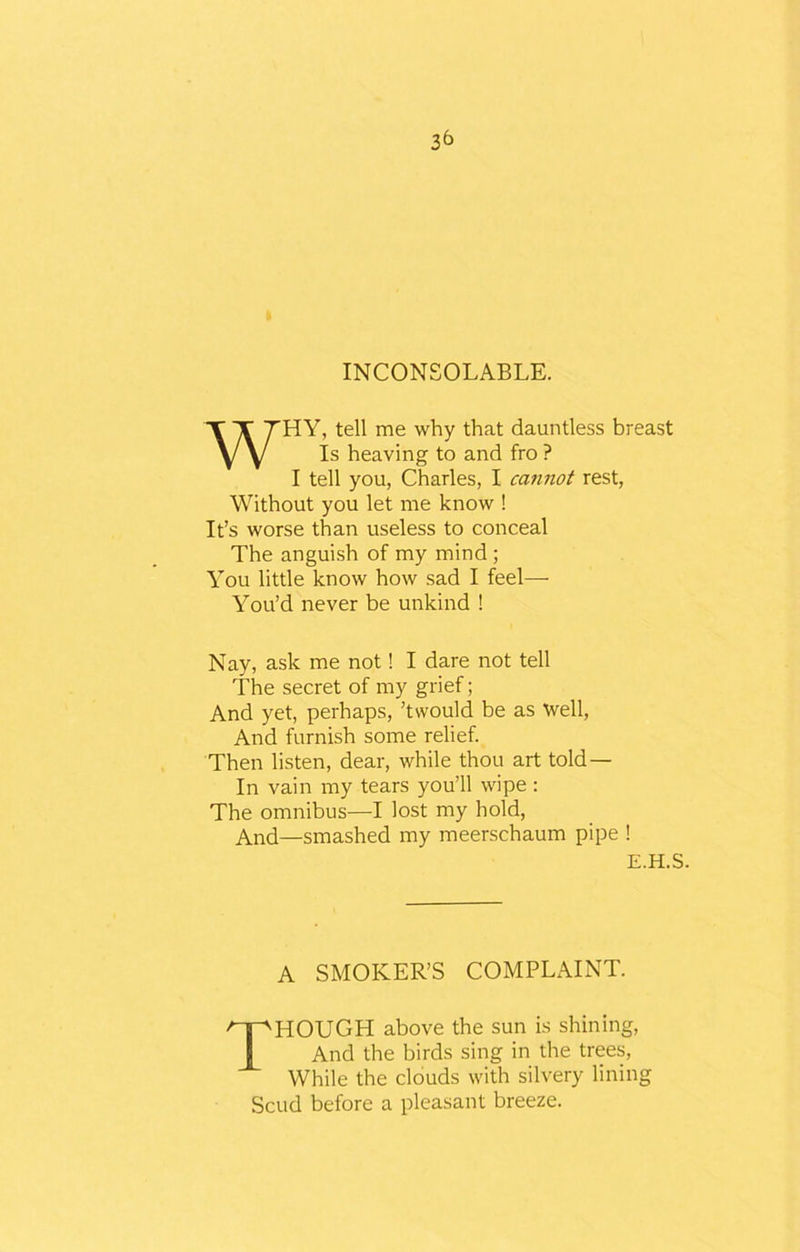 INCONSOLABLE. WHY, tell me why that dauntless breast Is heaving to and fro ? I tell you, Charles, I cannot rest, Without you let me know ! It’s worse than useless to conceal The anguish of my mind ; You little know how sad I feel—- You’d never be unkind ! Nay, ask me not! I dare not tell The secret of my grief; And yet, perhaps, ’twould be as well, And furnish some relief. Then listen, dear, while thou art told — In vain my tears you’ll wipe : The omnibus—I lost my hold, And—smashed my meerschaum pipe ! E.H.S. A SMOKER’S COMPLAINT. THOUGH above the sun is shining, And the birds sing in the trees, While the clouds with silvery lining Scud before a pleasant breeze.