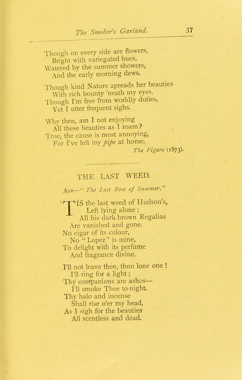 Though on every side are flowers, Bright with variegated hues, Watered by the summer showers, And the early morning dews. Though kind Nature apreads her beauties With rich bounty ’neath my eyes. Though I’m free from worldly duties, Yer I utter frequent sighs. Why then, am I not enjoying All these beauties as I roam ? True, the cause is most annoying, For I’ve left my pipe at home. The Figaro (1873). THE LAST WEED. Air—“ The Last Rose of Summer.” TIS the last weed of Hudson’s, Left lying alone; All his dark-brown Regalias Are vanished and gone. No cigar of its colour, No “ Lopez” is mine, To delight with its perfume And fragrance divine. I’ll not leave thee, thou lone one ! I’ll ring for a light; Thy companions are ashes— I’ll smoke Thee to-night Thy halo and incense Shall rise o’er my head, As I sigh for the beauties All scentless and dead.