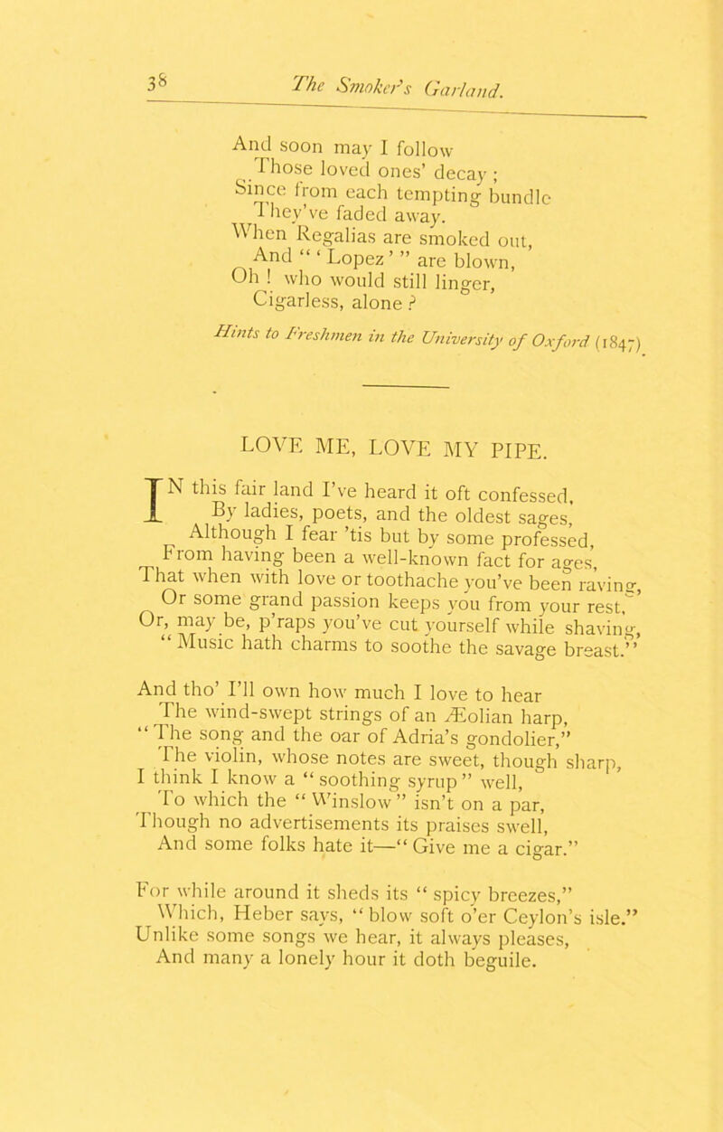 And soon may I follow Those loved ones’ decay ; Since from each tempting bundle i hey’ve faded away. When Regalias are smoked out, And “ ‘ Lopez ’ ” are blown, OhJ who would still linger, Cigarless, alone ? Hints to Freshmen in the University of Oxford (1847) love me, love my pipe. IN this fair land I’ve heard it oft confessed. By ladies, poets, and the oldest sages, Although I fear tis but by some professed From having been a well-known fact for a°-es, That when with love or toothache you’ve been ravine, Or some grand passion keeps you from your rest, Or> ma> be, p raps you ve cut yourself while shaving-, Music hath charms to soothe the savage breast.’ ’ And tho’ I’ll own how much I love to hear The wind-swept strings of an Tlolian harp, “The song and the oar of Adria’s gondolier,” The violin, whose notes are sweet, though sharp, I think I know a “soothing syrup” well, r , T° which the “ Winslow” isn’t on a par, 'Though no advertisements its praises swell, And some folks hate it—“ Give me a cigar.” For while around it sheds its “ spicy breezes,” Which, Heber says, “ blow soft o’er Ceylon’s isle.” Unlike some songs we hear, it always pleases, And many a lonely hour it doth beguile.