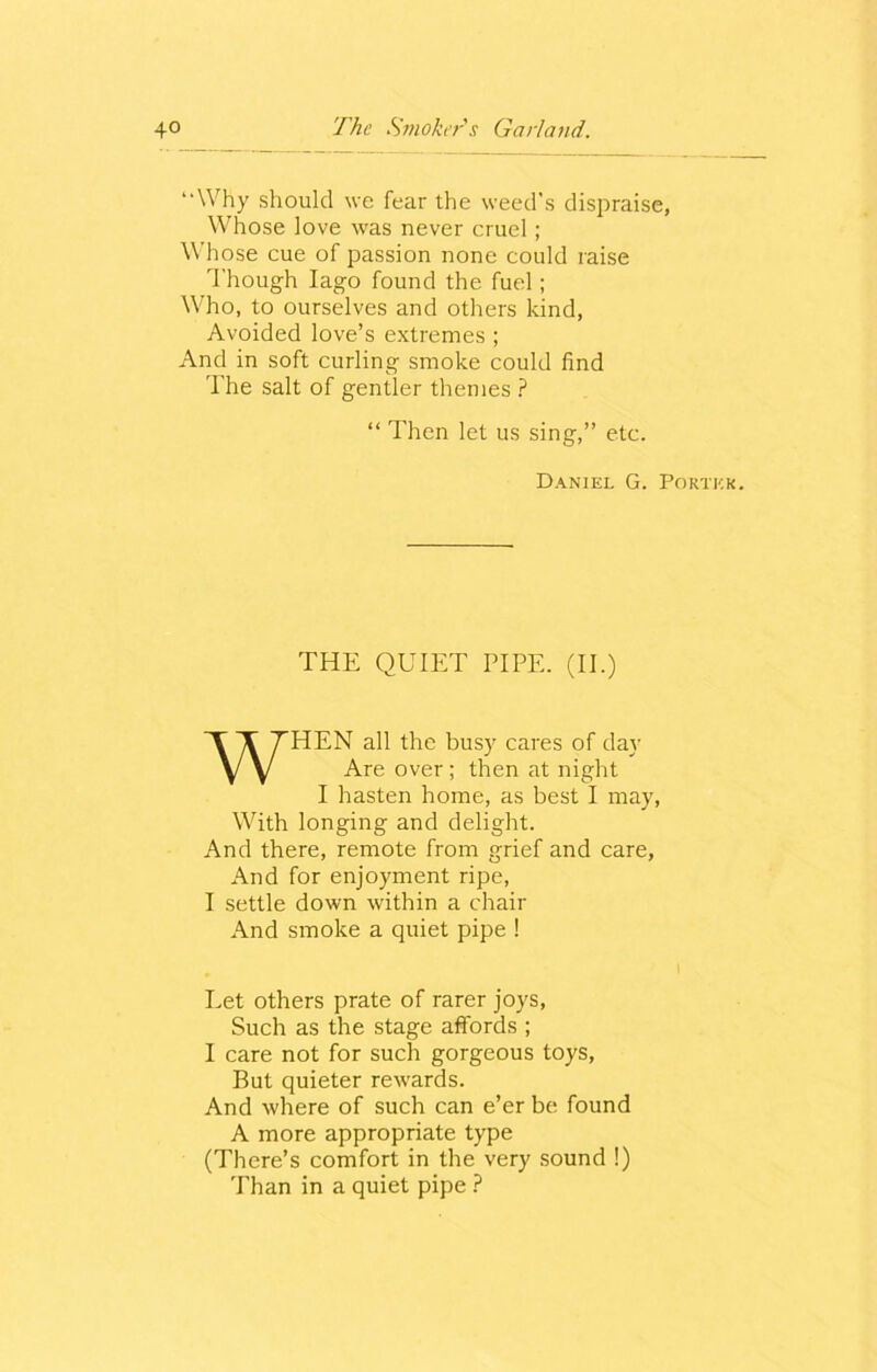 “Why should we fear the weed’s dispraise, Whose love was never cruel; Whose cue of passion none could raise Though Iago found the fuel; Who, to ourselves and others kind, Avoided love’s extremes ; And in soft curling smoke could find The salt of gentler themes ? “ Then let us sing,” etc. Daniel G. Portkk. THE QUIET PIPE. (II.) WHEN all the busy cares of day Are over; then at night I hasten home, as best I may, With longing and delight. And there, remote from grief and care, And for enjoyment ripe, I settle down within a chair And smoke a quiet pipe ! Let others prate of rarer joys, Such as the stage affords ; I care not for such gorgeous toys, But quieter rewards. And where of such can e’er be found A more appropriate type (There’s comfort in the very sound !) Than in a quiet pipe ?