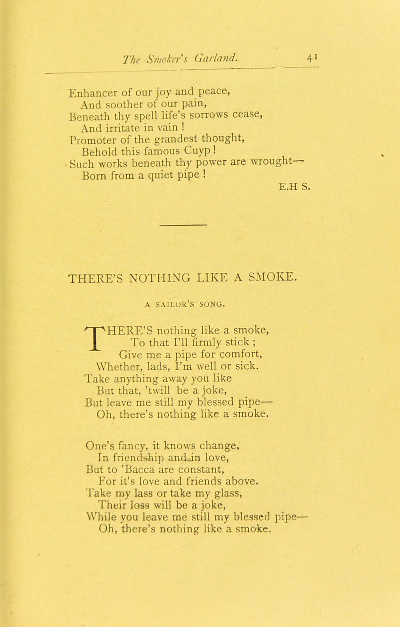 Enhancer of our joy and peace, And soother of our pain, Beneath thy spell life’s sorrows cease, And irritate in vain ! Promoter of the grandest thought, Behold this famous Cuyp ! Such works beneath thy power are wrought— Born from a quiet pipe ! E.H S. THERE’S NOTHING LIKE A SMOKE. A sailor’s song. THERE’S nothing like a smoke, To that I’ll firmly stick ; Give me a pipe for comfort, Whether, lads, I’m well or sick. Take anything away you like But that, ’twill be a joke, But leave me still my blessed pipe— Oh, there’s nothing like a smoke. One’s fancy, it knows change, In friendship and.in love, But to ’Bacca are constant, For it’s love and friends above. Take my lass or take my glass, Their loss will be a joke, While you leave me still my blessed pipe— Oh, there’s nothing like a smoke.