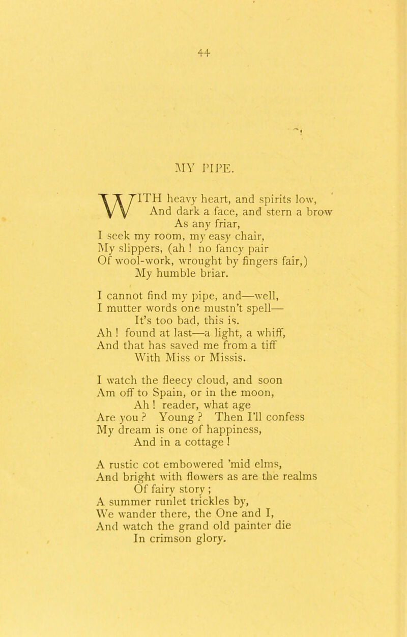 4+ MY PIPE. WITH heavy heart, and spirits low, And dark a face, and stern a brow As any friar, I seek my room, my easy chair, My slippers, (ah ! no fancy pair Of wool-work, wrought by fingers fair,) My humble briar. I cannot find my pipe, and—well, I mutter words one mustn’t spell— It’s too bad, this is. Ah ! found at last—a light, a whiff, And that has saved me from a tiff With Miss or Missis. I watch the fleecy cloud, and soon Am off to Spain, or in the moon, Ah ! reader, what age Are you ? Young ? Then I’ll confess My dream is one of happiness, And in a cottage ! A rustic cot embowered ’mid elms, And bright with flowers as are the realms Of fairy story ; A summer runlet trickles by, We wander there, the One and I, And watch the grand old painter die In crimson glory.