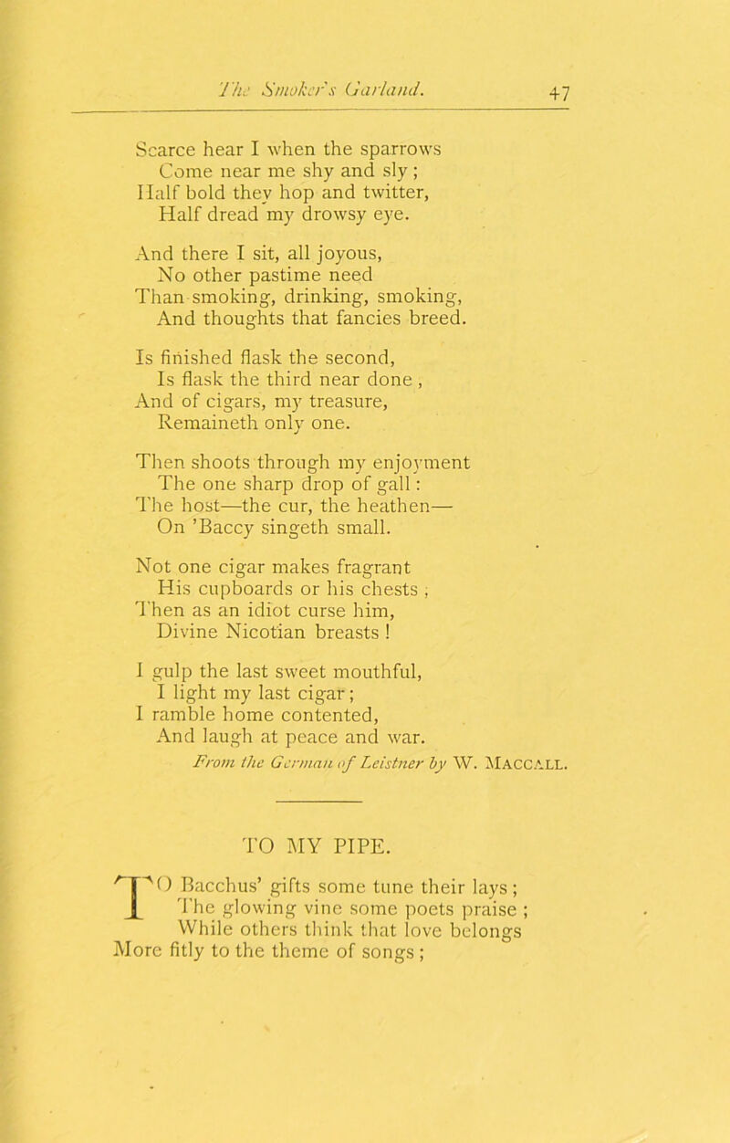 +7 Scarce hear I when the sparrows Come near me shy and sly; Half bold they hop and twitter, Half dread my drowsy eye. And there I sit, all joyous, No other pastime need Than smoking, drinking, smoking, And thoughts that fancies breed. Is finished flask the second, Is flask the third near done , And of cigars, my treasure, Remaineth only one. Then shoots through my enjoyment The one sharp drop of gall: The host—the cur, the heathen— On ’Baccy singeth small. Not one cigar makes fragrant His cupboards or his chests ; Then as an idiot curse him, Divine Nicotian breasts 1 I gulp the last sweet mouthful, I light my last cigar; I ramble home contented, And laugh at peace and war. From the German of Leistner by W. Maccall. TO MY PIPE. /T~vO Bacchus’ gifts some tune their lays; The glowing vine some poets praise ; While others think that love belongs More fitly to the theme of songs ;