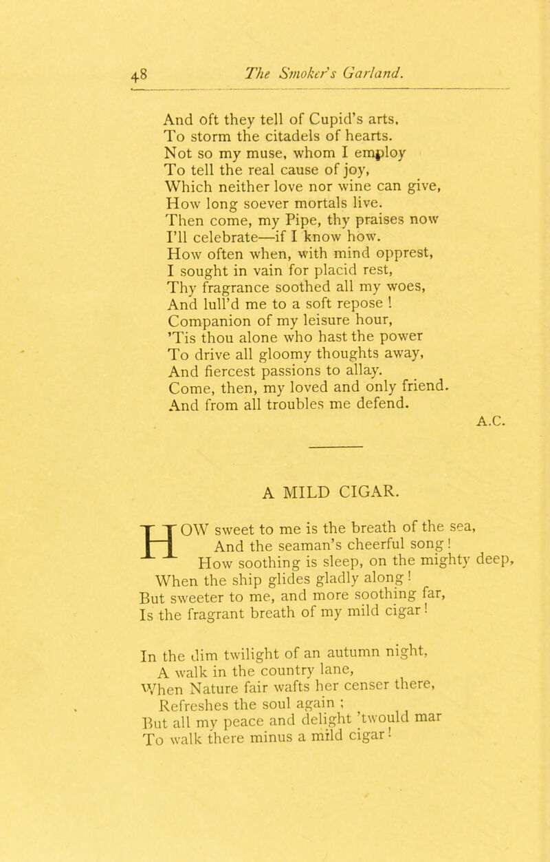 And oft they tell of Cupid’s arts. To storm the citadels of hearts. Not so my muse, whom I employ To tell the real cause of joy, Which neither love nor wine can give, How long soever mortals live. Then come, my Pipe, thy praises now I’ll celebrate—if I know how. How often when, with mind opprest, I sought in vain for placid rest, Thy fragrance soothed all my woes, And lull’d me to a soft repose ! Companion of my leisure hour, ’Tis thou alone who hast the power To drive all gloomy thoughts away, And fiercest passions to allay. Come, then, my loved and only friend. And from all troubles me defend. A.C. A MILD CIGAR. HOW sweet to me is the breath of the sea, And the seaman’s cheerful song! How soothing is sleep, on the mighty deep. When the ship glides gladly along! But sweeter to me, and more soothing far, Is the fragrant breath of my mild cigar ! In the dim twilight of an autumn night, A walk in the country lane, When Nature fair wafts her censer there, Refreshes the soul again ; But all my peace and delight ’twould mar To walk there minus a mild cigar!