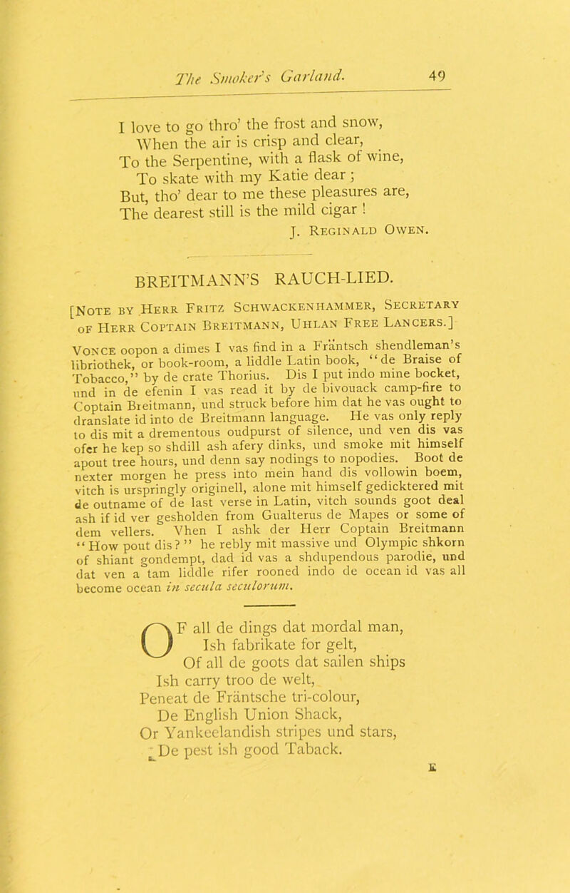 I love to go thro’ the frost and snow, When the air is crisp and clear, To the Serpentine, with a flask ot wine, To skate with my Katie dear; But, tho’ dear to me these pleasures are, The dearest still is the mild cigar ! J. Reginald Owen. BREITM ANN’S RAUCH-LIED. [Note by Herr Fritz Schwackenhammer, Secretary of Herr Coftain Breitmann, Uhlan Free Lancers.] Vonce oopon a dimes I vas find in a Frantsch shendleman s libriothek, or book-room, a liddle Latin book, ‘ ‘ de Braise of Tobacco,” by de crate Thorius. Dis I put indo mine bocket, nnd in de efenin I vas read it by de bivouack camp-6re to Coptain Breitmann, und struck before him dat he vas ought to dranslate id into de Breitmann language. He vas only reply to dis mit a drementous oudpurst of silence, und ven dis vas ofer he kep so shdill ash afery dinks, und smoke mit himself apout tree hours, und denn say nodings to nopodies. Boot de nexter morgen he press into mein hand dis vollowin boem, vitch is urspringly originell, alone mit himself gedicktered mit de outname of de last verse in Latin, vitch sounds goot deal ash if id ver gesholden from Gualterus de Mapes or some of dem vellers. Vhen I ashk der Herr Coptain Breitmann “ How pout dis ? ” he rebly mit massive und Olympic shkorn of shiant gondempt, dad id vas a shdupendous parodie, und dat ven a°tam liddle rifer rooned indo de ocean id vas all become ocean in sccula secitlorum. OF all de dings dat mordal man, Ish fabrikate for gelt, Of all de goots dat sailen ships Ish carry troo de welt, Peneat de Frantsche tri-colour, De English Union Shack, Or Yankeelandish stripes und stars, LDe pest ish good Taback.