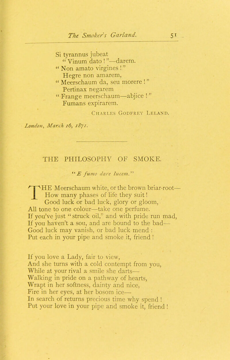 Si tyrannus jubeat “ Vinum dato ! ”—darem. “ Non amato virgines !” Hegre non amarem, “ Meerschaum da, seu morere ! ” Pertinax negarem “ Frange meerschaum—abjice ! ” Fumans expirarem. . Charles Godfrey Leland. London, March 16, iSjj. THE PHILOSOPHY OF SMOKE. “£ fumo dare lucem.' THE Meerschaum white, or the brown briar-root— How many phases of life they suit! Good luck or bad luck, glory or gloom, All tone to one colour—take one perfume. If you’ve just “ struck oil,” and with pride run mad, If you haven’t a sou, and are bound to the bad— Good luck may vanish, or bad luck mend : Put each in your pipe and smoke it, friend ! If you love a Lady, fair to view, And she turns with a cold contempt from you, While at your rival a smile she darts— Walking in pride on a pathway of hearts, Wrapt in her softness, dainty and nice, Fire in her eyes, at her bosom ice— In search of returns precious time why spend ! Put your love in your pipe and smoke it, friend !