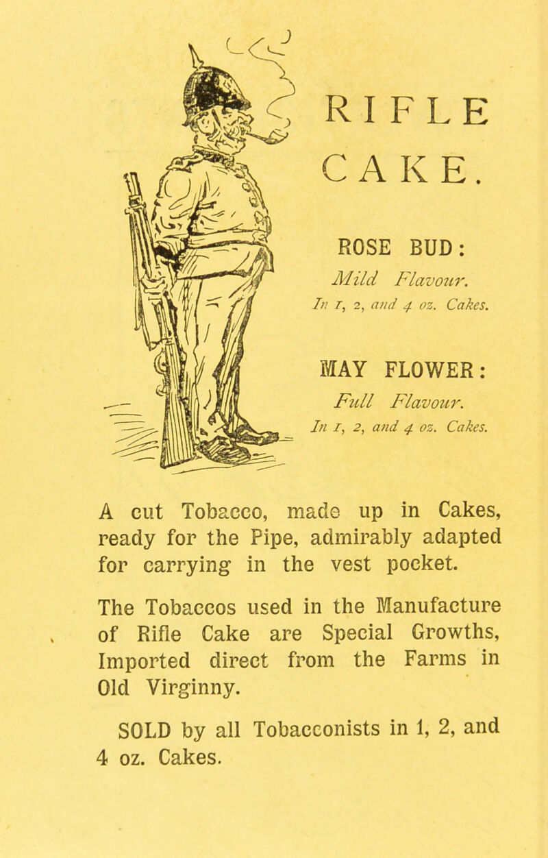 RIFLE CAKE. ROSE BUD: Mild Flavour. In r, 2, ami 4 oz. Cakes. MAY FLOWER: Full Flavour. In 1, 2, and 4 oz. Cakes. A cut Tobacco, made up in Cakes, ready for the Pipe, admirably adapted for carrying in the vest pocket. The Tobaccos used in the Manufacture of Rifle Cake are Special Growths, Imported direct from the Farms in Old Virginny. SOLD by all Tobacconists in 1, 2, and