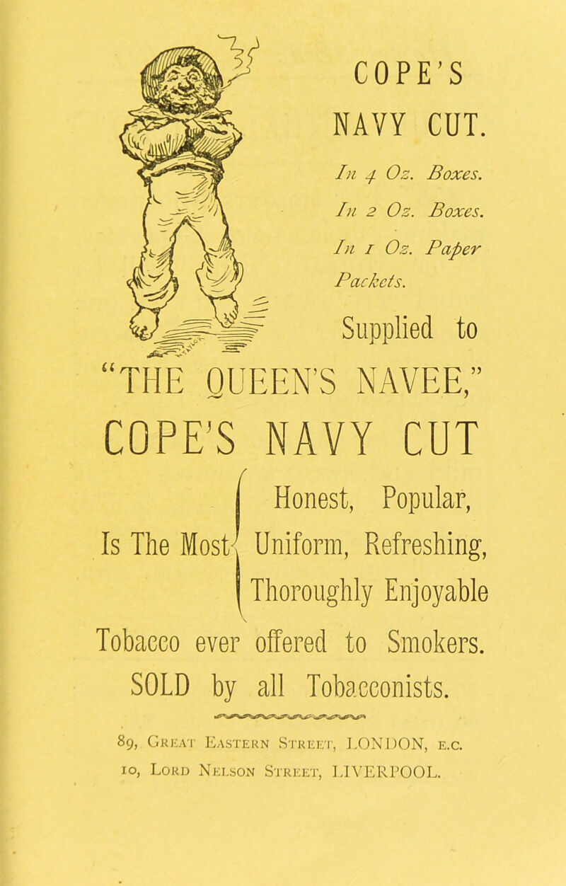 NAVY CUT. In -/ Oz. Boxes. In 2 Oz. Boxes. In i Oz. Paper Packets. Supplied to THE QUEEN’S NAVEE,” COPE'S NAVY CUT Is The Most/ f Honest, Popular, Uniform, Refreshing, Thoroughly Enjoyable \ Tobacco ever offered to Smokers. SOLD by all Tobacconists. 89, Great Eastern Street, LONDON, e.c. xo, Lord Nelson Street, LIVERPOOL.