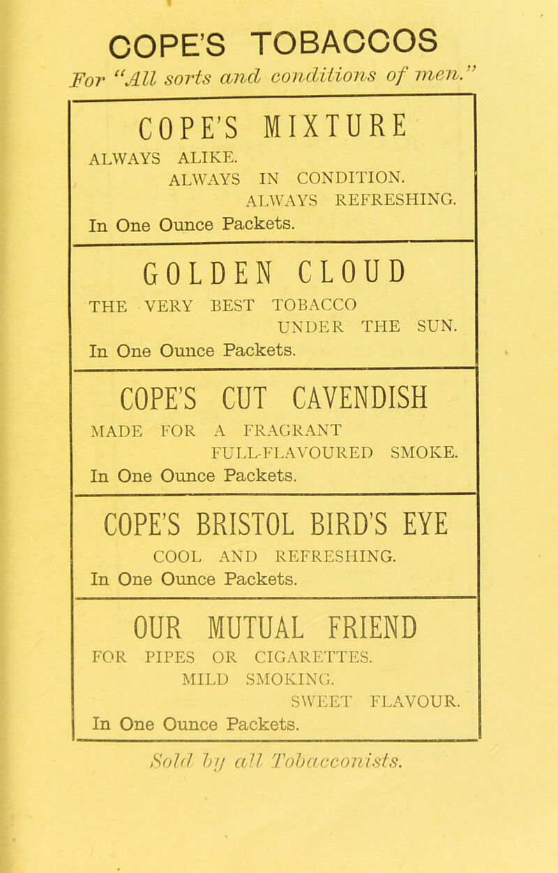 COPE’S TOBACCOS For “All sorts and conditions of men.” COPE’S MIXTURE ALWAYS ALIKE. ALWAYS IN CONDITION. ALWAYS REFRESHING. In One Ounce Packets. GOLDEN CLOUD THE VERY BEST TOBACCO UNDER THE SUN. In One Ounce Packets. COPE’S CUT CAVENDISH MADE FOR A FRAGRANT FULL-FLAVOURED SMOKE. In One Ounce Packets. COPE’S BRISTOL BIRD’S EYE COOL AND REFRESHING. In One Ounce Packets. OUR MUTUAL FRIEND FOR PIPES OR CIGARETTES. MILD SMOKING. SWEET FLAVOUR. In One Ounce Packets. Sold by all Tobacconists.