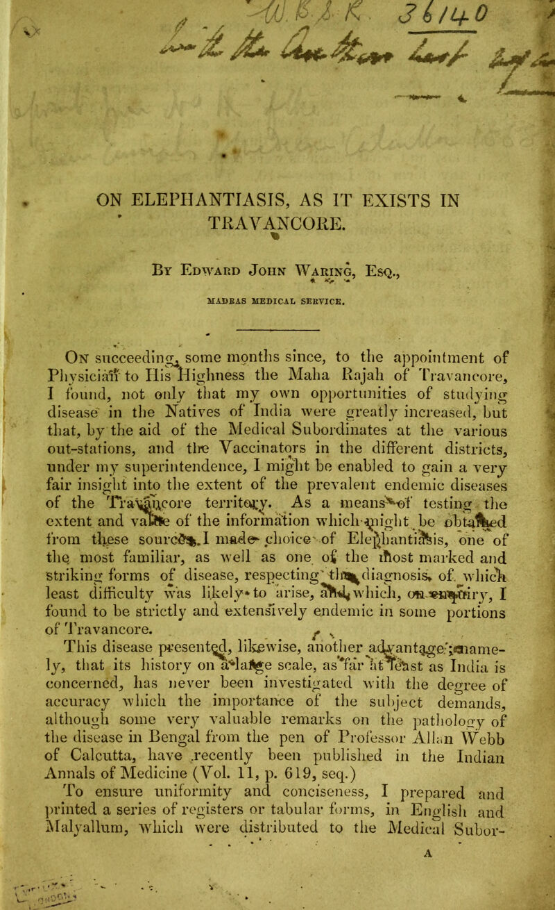 / . Hd.PlK- 31/1+0 ON ELEPHANTIASIS, AS IT EXISTS IN TRAYANCOKE. % By Edward John Waring, Esq., * *> ’* MADRAS MEDICAL SERVICE. On succeeding^ some months since, to the appointment of Physician’ to His Highness the Alalia Rajah of Travancore, I found, not only that my own opportunities of studying disease in the Natives of India were greatly increased, but that, by the aid of the Medical Subordinates at the various out-stations, and the Vaccinators in the different districts, under my superintendence, I might be enabled to gain a very fair insight into the extent of the prevalent endemic diseases of the Tra^abcore territory. As a means^ef testing the extent and vatee of the information which flight be obta^ed from these sourc&sfe.I nmde* choice of ElejhantiS&is, one of the most familiar, as well as one o£ the tfiost marked and striking forms of disease, respecting'tln^diagnosis. of. which least difficulty was likely* to arise, a^d^which, o».«fi^tffry, I found to be strictly and extensively endemic in some portions of Travancore. ^ v This disease presented, likewise, anotheryidyantqge.goiame- ly, that its history on a*la:ftge scale, as Tar h’fT&tst as India is concerned, has never been investigated with the degree of accuracy which the importance of the subject demands, although some very valuable remarks on the patholoo-y of the disease in Bengal from the pen of Professor Allan Webb of Calcutta, have .recently been published in the Indian Annals of Medicine (Yol. 11, p. 619, seq.) To ensure uniformity ancl conciseness, I prepared and printed a series of registers or tabular forms, in English and Malyallum, which were distributed to the Medical Subor- * >