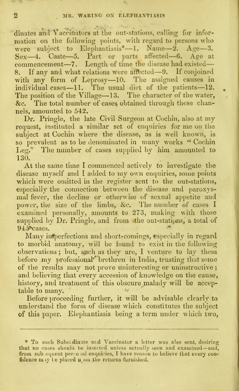 dinates and Vaccinators at the out-stations, calling for infor- mation on the following points, with regard to persons who were subject to Elephantiasis*—1. Name—2. Age—3. Sex—4. Caste—5. Part or parts affected—6. Age at commencement—7. Length of time the disease had existed— 8. If any and what relations were affected—9. If conjoined with any form of Leprosy—10. The assigned causes in individual cases—11. The usual diet of the patients-—12. The position of the Village—-13. The character of the water, &c. The total number of cases obtained through these chan- nels, amounted to 542. Dr. Pringle, the late Civil Surgeon at Cochin, also at my request, instituted a similar set of enquiries for me on the subject at Cochin where the disease, as is well known, is so prevalent as to be denominated in many works “ Cochin Leg.” The number of cases supplied by him amounted to 130. At the same time I commenced actively to investigate the disease myself and 1 added to my own enquiries, some points which were omitted in the register sent to the out-stations, especially the connection between the disease and paroxys- mal fever, the decline or otherwise of sexual appetite and power, the size of the limbs, &c. The number of cases I examined personally, amounts to 273, making with those supplied by Dr. Pringle, and from the out-stations, a total of 945*cases. Many infperfections and short-comings, Especially in regard to morbid anatomy, will be found to exist in the following observations ; but, such as they are, I venture to lay them before my professional*4 brethren in India, trusting that some of the results may not prove uninteresting or uninstructive ; and believing that every accession of knowledge on the cause, history, and treatment of this obscure malady will be accep- table to many. Before proceeding further, it will be advisable clearly to understand the form of disease which constitutes the subject of this paper. Elephantiasis being a term under which two, * To each Subordinate ar.d Vaccinator a letter was also sent, desiring that no cases should be inserted unless actually seen and examined—and, from sub .equent peiao ml enquiries, I have reason to believe that every con- fidence in iy Le placed ujon the returns furnished.